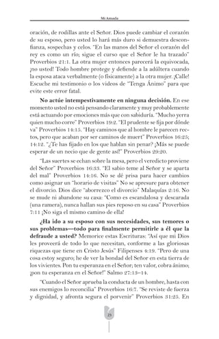 23
Mi Amada
oración, de rodillas ante el Señor. Dios puede cambiar el corazón
de su esposo, pero usted lo hará más duro si demuestra descon-
ﬁanza, sospechas y celos. “En las manos del Señor el corazón del
rey es como un río; sigue el curso que el Señor le ha trazado”
Proverbios 21:1. La otra mujer entonces parecerá la equivocada,
¡no usted! Todo hombre protege y deﬁende a la adúltera cuando
la esposa ataca verbalmente (o físicamente) a la otra mujer. ¡Calle!
Escuche mi testimonio o los videos de “Tenga Ánimo” para que
evite este error fatal.
No actúe intempestivamente en ninguna decisión. En ese
momento usted no está pensando claramente y muy probablemente
está actuando por emociones más que con sabiduría. “Mucho yerra
quien mucho corre” Proverbios 19:2. “El prudente se ﬁja por dónde
va” Proverbios 14:15. “Hay caminos que al hombre le parecen rec-
tos, pero que acaban por ser caminos de muert” Proverbios 16:25;
14:12. “¿Te has ﬁjado en los que hablan sin penar? ¡Más se puede
esperar de un necio que de gente así!” Proverbios 29:20.
“Las suertes se echan sobre la mesa, pero el veredicto proviene
del Señor” Proverbios 16:33. “El sabio teme al Señor y se aparta
del mal” Proverbios 14:16. No se dé prisa para hacer cambios
como asignar un “horario de visitas” No se apresure para obtener
el divorcio. Dios dice “aborrezco el divorcio” Malaquías 2:16. No
se mude ni abandone su casa: “Como es escandalosa y descarada
(una ramera), nunca hallan sus pies reposo en su casa” Proverbios
7:11 ¡No siga el mismo camino de ella!
¿Ha ido a su esposo con sus necesidades, sus temores o
sus problemas—todo para ﬁnalmente permitirle a él que la
defraude a usted? Memorice estas Escrituras: “Así que mi Dios
les proveerá de todo lo que necesitan, conforme a las gloriosas
riquezas que tiene en Cristo Jesús” Filipenses 4:19. “Pero de una
cosa estoy seguro; he de ver la bondad del Señor en esta tierra de
los vivientes. Pon tu esperanza en el Señor; ten valor, cobra ánimo;
¡pon tu esperanza en el Señor!” Salmo 27:13–14.
“Cuando el Señor aprueba la conducta de un hombre, hasta con
sus enemigos lo reconcilia” Proverbios 16:7. “Se reviste de fuerza
y dignidad, y afronta segura el porvenir” Proverbios 31:25. En
 