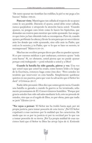 212
Cómo Dios puede y va a restaurar su matrimonio
“De tanto ayunar me tiemblan las rodillas; la piel se me pega a los
huesos” Salmo 109:24.
Para ser visto. Manténgase tan callada al respecto de su ayuno
como le sea posible. Durante el ayuno, usted debe estar callada,
nunca quejándose o atrayendo la atención hacia usted. “Cuando
ayunen, no pongan cara triste como lo hacen los hipócritas, que
demudan sus rostros para mostrar que están ayunando. Les asegu-
ro que éstos ya han obtenido toda su recompensa. Pero tú, cuando
ayunes, perfúmate la cabeza y lávate la cara para que no sea evidente
ante los demás que estás ayunando, sino sólo ante tu Padre, que
está en lo secreto; y tu Padre, que ve lo que se hace en secreto, te
recompensará” Mateo 6:16–18.
Muchas me escriben porque dicen que ellas no pueden ayunar.
Si es por razones médicas o por embarazo, entonces ayune “toda
cosa buena” Si, no obstante, usted piensa que no puede ayunar
porque está trabajando —¡está robando a usted y a Dios!
Cuando la batalla ha sido ganada, párese y vea. Una vez
que usted sepa que usted ha orado, como hemos leído a lo largo
de la Escritura, entonces haga como ésta dice: “Pero ustedes no
tendrán que intervenir en esta batalla. Simplemente quédense
quietos en sus puestos, para que vean la salvación que el Señor les
dará” 2 Crónicas 20:17.
Nadie debe presumir. Dios dice que somos gente necia. Cuando
una batalla es ganada o cuando la guerra se ha terminado, sola-
mente presumamos de Él. Conservémonos humildes. “Porque por
gracia ustedes han sido salvados mediante la fe; esto no procede de
ustedes, sino que es el regalo de Dios, no por obras, para que nadie
se jacte” Efesios 2:8–9.
“No vayas a pensar: ‘El Señor me ha traído hasta aquí, por mi
propia justicia, para tomar posesión de esta tierra.’ ¡No! El Señor
expulsará a esas naciones por la maldad que las caracteriza. De
modo que no es por tu justicia ni por tu rectitud por lo que vas
a tomar posesión de su tierra. ¡No! La propia maldad de esas na-
ciones hará que el Señor tu Dios las arroje lejos de ti. Entiende
 