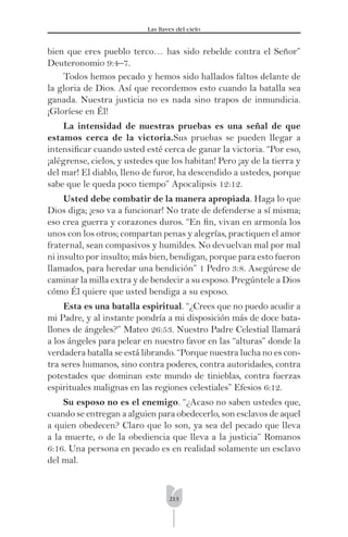 213
Las llaves del cielo
bien que eres pueblo terco… has sido rebelde contra el Señor”
Deuteronomio 9:4–7.
Todos hemos pecado y hemos sido hallados faltos delante de
la gloria de Dios. Así que recordemos esto cuando la batalla sea
ganada. Nuestra justicia no es nada sino trapos de inmundicia.
¡Gloríese en Él!
La intensidad de nuestras pruebas es una señal de que
estamos cerca de la victoria.Sus pruebas se pueden llegar a
intensiﬁcar cuando usted esté cerca de ganar la victoria. “Por eso,
¡alégrense, cielos, y ustedes que los habitan! Pero ¡ay de la tierra y
del mar! El diablo, lleno de furor, ha descendido a ustedes, porque
sabe que le queda poco tiempo” Apocalipsis 12:12.
Usted debe combatir de la manera apropiada. Haga lo que
Dios diga; ¡eso va a funcionar! No trate de defenderse a sí misma;
eso crea guerra y corazones duros. “En ﬁn, vivan en armonía los
unos con los otros; compartan penas y alegrías, practiquen el amor
fraternal, sean compasivos y humildes. No devuelvan mal por mal
ni insulto por insulto; más bien, bendigan, porque para esto fueron
llamados, para heredar una bendición” 1 Pedro 3:8. Asegúrese de
caminar la milla extra y de bendecir a su esposo. Pregúntele a Dios
cómo Él quiere que usted bendiga a su esposo.
Esta es una batalla espiritual. “¿Crees que no puedo acudir a
mi Padre, y al instante pondría a mi disposición más de doce bata-
llones de ángeles?” Mateo 26:53. Nuestro Padre Celestial llamará
a los ángeles para pelear en nuestro favor en las “alturas” donde la
verdadera batalla se está librando. “Porque nuestra lucha no es con-
tra seres humanos, sino contra poderes, contra autoridades, contra
potestades que dominan este mundo de tinieblas, contra fuerzas
espirituales malignas en las regiones celestiales” Efesios 6:12.
Su esposo no es el enemigo. “¿Acaso no saben ustedes que,
cuando se entregan a alguien para obedecerlo, son esclavos de aquel
a quien obedecen? Claro que lo son, ya sea del pecado que lleva
a la muerte, o de la obediencia que lleva a la justicia” Romanos
6:16. Una persona en pecado es en realidad solamente un esclavo
del mal.
 