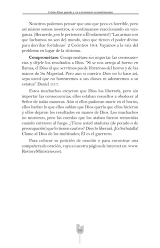 214
Cómo Dios puede y va a restaurar su matrimonio
Nosotros podemos pensar que uno que peca es horrible, pero
así mismo somos nosotros, si continuamos reaccionando en ven-
ganza. (Recuerde, ¡eso le pertenece a Él solamente!) “Las armas con
que luchamos no son del mundo, sino que tienen el poder divino
para derribar fortalezas” 2 Corintios 10:4. Vayamos a la raíz del
problema en lugar de la síntoma.
Comprométase. Comprométase sin importar las consecuen-
cias y déjele los resultados a Dios. “Si se nos arroja al horno en
llamas, el Dios al que servimos puede librarnos del horno y de las
manos de Su Majestad. Pero aun si nuestro Dios no lo hace así,
sepa usted que no honraremos a sus dioses ni adoraremos a su
estatua” Daniel 3:17.
Estos muchachos creyeron que Dios los liberaría, pero sin
importar las consecuencias, ellos estaban resueltos a obedecer al
Señor de todas maneras. Aún si ellos pudieran morir en el horno,
ellos harían lo que ellos sabían que Dios quería que ellos hicieran
y ellos dejaron los resultados en manos de Dios. Los muchachos
no murieron, pero las cuerdas que los ataban fueron removidas
cuando entraron al fuego. ¿Tiene usted ataduras (de pecado o de
preocupación) que lo tienen cautivo? Dios lo liberará. ¡Es Su batalla!
Clame al Dios de las multitudes; Él es el guerrero.
Para colocar su petición de oración o para encontrar una
compañera de oración, vaya a nuestra página de internet en: www.
RestoreMinistries.net.
 
