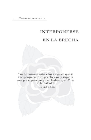 CAPITULO DIECISIETE
INTERPONERSE
EN LA BRECHA
“Yo he buscado entre ellos a alguien que se
interponga entre mi pueblo y yo, y saque la
cara por él para que yo no lo destruya. ¡Y no
lo he hallado!
Ezequiel 22:30
 