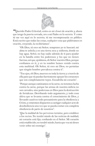 217
Interponerse en la brecha
“Querido Padre Celestial, entro en mi closet de oración y, ahora
que tengo la puerta cerrada, oro a mi Padre en lo secreto. Y como
tú me ves aquí en lo secreto, tú me recompensarás en público.
Está escrito que todas las cosas, cualquier cosa que pidiéramos en
oración, creyendo, la recibiríamos”.
“Oh Dios, tú eres mi Señor; temprano yo te buscaré; mi
alma te anhela y en una tierra seca y sedienta, donde no
hay agua. Señor, no hay nadie además de ti para ayudar
en la batalla entre los poderosos y los que no tienen
fuerzas; así que, ayúdanos, oh Señor nuestro Dios, porque
conﬁamos en ti, y en tu nombre hemos venido contra
esta multitud. Oh Señor, tú eres mi Dios; no permitas
que ningún hombre prevalezca contra ti”.
“Tus ojos, oh Dios, mueven en toda la tierra y a través de
ella para que tú puedas fuertemente apoyar los corazones
que son completamente tuyos. Escudriña mi corazón”.
“Porque aunque caminamos en la carne, no tenemos lucha
contra la carne, porque las armas de nuestra milicia no
son carnales, sino poderosas en Dios para la destrucción
de fortalezas. Derribando todo argumento, y todo cosa
altiva que se levanta contra el conocimiento de Dios, y
llevando cautivos todo pensamiento para la obediencia a
Cristo, y estaremos dispuestos a castigar cualquier acto de
desobediencia una vez que se pueda contar con completa
obediencia de parte de nosotros”.
“Que la maldad de los perversos termine, pero establece
a los rectos. No tendré miedo de las noticias de maldad;
mi corazón está ﬁjo, conﬁando en el Señor. Mi corazón
está establecido; no tendré miedo, hasta que vea mi deseo
venir sobre mi enemigo”.
 
