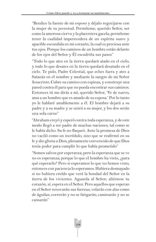 218
Cómo Dios puede y va a restaurar su matrimonio
“Bendice la fuente de mi esposo y déjalo regocijarse con
la mujer de su juventud. Permíteme, querido Señor, ser
como la amorosa cierva y la placentera gacela; permíteme
tener la cualidad imperecedera de un espíritu suave y
apacible escondida en mi corazón, la cual es preciosa ante
tus ojos. Porque los caminos de un hombre están delante
de los ojos del Señor y Él escudriña sus pasos”
“Todo lo que ates en la tierra quedará atado en el cielo,
y todo lo que desates en la tierra quedará desatado en el
cielo. Te pido, Padre Celestial, que eches fuera y ates a
Satanás en el nombre y mediante la sangre de mi Señor
Jesucristo. Cubre su camino con espinas, y construye una
pared contra él para que no pueda encontrar sus caminos.
Entonces tú me dirás a mí, querido Señor, ‘Ve de nuevo,
ama a un hombre que es amado de su esposa.’ Por lo tanto
yo le hablaré amablemente a él. El hombre dejará a su
padre y a su madre y se unirá a su mujer, y los dos serán
una sola carne”
“Abraham creyó y esperó contra toda esperanza, y de este
modo llegó a ser padre de muchas naciones, tal como se
le había dicho. Su fe no ﬂaqueó. Ante la promesa de Dios
no vaciló como un incrédulo, sino que se reaﬁrmó en su
fe y dio gloria a Dios, plenamente convencido de que Dios
tenía poder para cumplir lo que había prometido”
“Somos salvos por esperanza; pero la esperanza que se ve
no es esperanza; porque lo que el hombre ha visto, ¿para
qué esperarlo? Pero si esperamos lo que no hemos visto,
entonces con paciencia lo esperamos. Hubiera desmayado
si no hubiera creído que verá la bondad del Señor en la
tierra de los vivientes. Aguarda al Señor; aliéntese tu
corazón, sí, espera en el Señor. Pero aquellos que esperan
en el Señor renovarán sus fuerzas; volarán con alas como
de águilas; correrán y no se fatigarán; caminarán y no se
cansarán”
 