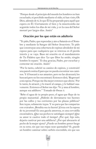 219
Interponerse en la brecha
“Porque desde el principio del mundo los hombres no han
escuchado, ni percibido mediante el oído, ni han visto, Oh
Dios, además de ti, lo que Él ha preparado para aquél que
espera en Él. Ciertamente el bien y la misericordia me
seguirán todos los días de mi vida, y en la casa del Señor
moraré por largos días. Amén”
Oración por los que están en adulterio
“Te pido, Padre, que reprendas y ates a Satanás en el Nom-
bre y mediante la Sangre del Señor Jesucristo. Te pido
que construyas una cobertura de espinas alrededor de mi
esposo para que cualquiera que se interesa en él pierda
interés y se vaya. Baso mi oración en el mandamiento
de Tu Palabra que dice ‘Lo que Dios ha unido, ningún
hombre lo separe.’ Te doy gracias, Padre, por escuchar y
contestar mi oración. Amén”
“Por lo tanto, cubriré su camino de espinos, y construiré
una pared contra él para que no pueda encontrar sus cami-
nos. Y él buscará a sus amantes, pero no las alcanzará; los
buscará pero no los encontrará. Entonces dirá, ‘Regresaré
a mi esposa. Porque me iba mejor entonces que ahora.’ Por
lo tanto, lo atraeré, y lo traeré al campo, y le hablaré sua-
vemente. Entonces el Señor me dijo: ‘Ve y ama al hombre,
aunque sea adúltero.’” Tomado de Oseas 3.
“Bebe el agua de tu propio pozo, el agua que ﬂuye de tu
propio manantial. ¿Habrán de derramarse tus fuentes
por las calles y tus corrientes por las plazas públicas?
Son tuyas, solamente tuyas. Y no para que las compartas
con extraños. ¡Bendita sea tu fuente! ¡Goza con la esposa
de tu juventud! Es una gacela amorosa, es una cervatilla
encantadora. ¡Que sus pechos te satisfagan siempre! ¡Que
su amor te cautive todo el tiempo! ¿Por qué, hijo mío,
dejarte cautivar por una adúltera? ¿Por qué abrazarte al
pecho de la mujer ajena? ¿Puede un hombre poner fuego
en su seno, sin que sus ropas sean quemadas? O, ¿puede
un hombre caminar sobre carbón encendido, sin que sus
 