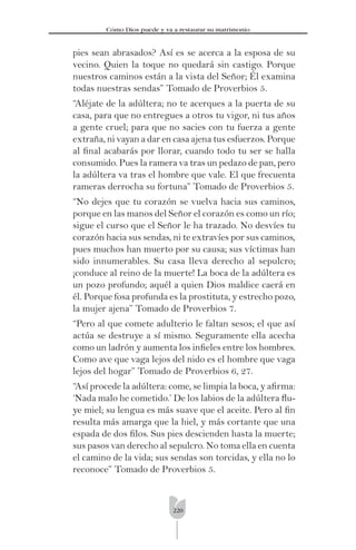 220
Cómo Dios puede y va a restaurar su matrimonio
pies sean abrasados? Así es se acerca a la esposa de su
vecino. Quien la toque no quedará sin castigo. Porque
nuestros caminos están a la vista del Señor; Él examina
todas nuestras sendas” Tomado de Proverbios 5.
“Aléjate de la adúltera; no te acerques a la puerta de su
casa, para que no entregues a otros tu vigor, ni tus años
a gente cruel; para que no sacies con tu fuerza a gente
extraña, ni vayan a dar en casa ajena tus esfuerzos. Porque
al ﬁnal acabarás por llorar, cuando todo tu ser se halla
consumido. Pues la ramera va tras un pedazo de pan, pero
la adúltera va tras el hombre que vale. El que frecuenta
rameras derrocha su fortuna” Tomado de Proverbios 5.
“No dejes que tu corazón se vuelva hacia sus caminos,
porque en las manos del Señor el corazón es como un río;
sigue el curso que el Señor le ha trazado. No desvíes tu
corazón hacia sus sendas, ni te extravíes por sus caminos,
pues muchos han muerto por su causa; sus víctimas han
sido innumerables. Su casa lleva derecho al sepulcro;
¡conduce al reino de la muerte! La boca de la adúltera es
un pozo profundo; aquél a quien Dios maldice caerá en
él. Porque fosa profunda es la prostituta, y estrecho pozo,
la mujer ajena” Tomado de Proverbios 7.
“Pero al que comete adulterio le faltan sesos; el que así
actúa se destruye a sí mismo. Seguramente ella acecha
como un ladrón y aumenta los inﬁeles entre los hombres.
Como ave que vaga lejos del nido es el hombre que vaga
lejos del hogar” Tomado de Proverbios 6, 27.
“Así procede la adúltera: come, se limpia la boca, y aﬁrma:
‘Nada malo he cometido.’ De los labios de la adúltera ﬂu-
ye miel; su lengua es más suave que el aceite. Pero al ﬁn
resulta más amarga que la hiel, y más cortante que una
espada de dos ﬁlos. Sus pies descienden hasta la muerte;
sus pasos van derecho al sepulcro. No toma ella en cuenta
el camino de la vida; sus sendas son torcidas, y ella no lo
reconoce” Tomado de Proverbios 5.
 