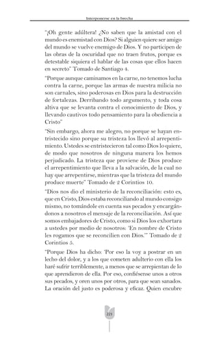 221
Interponerse en la brecha
“¡Oh gente adúltera! ¿No saben que la amistad con el
mundo es enemistad con Dios? Si alguien quiere ser amigo
del mundo se vuelve enemigo de Dios. Y no participen de
las obras de la oscuridad que no traen frutos, porque es
detestable siquiera el hablar de las cosas que ellos hacen
en secreto” Tomado de Santiago 4.
“Porque aunque caminamos en la carne, no tenemos lucha
contra la carne, porque las armas de nuestra milicia no
son carnales, sino poderosas en Dios para la destrucción
de fortalezas. Derribando todo argumento, y toda cosa
altiva que se levanta contra el conocimiento de Dios, y
llevando cautivos todo pensamiento para la obediencia a
Cristo”
“Sin embargo, ahora me alegro, no porque se hayan en-
tristecido sino porque su tristeza los llevó al arrepenti-
miento. Ustedes se entristecieron tal como Dios lo quiere,
de modo que nosotros de ninguna manera los hemos
perjudicado. La tristeza que proviene de Dios produce
el arrepentimiento que lleva a la salvación, de la cual no
hay que arrepentirse, mientras que la tristeza del mundo
produce muerte” Tomado de 2 Corintios 10.
“Dios nos dio el ministerio de la reconciliación: esto es,
que en Cristo, Dios estaba reconciliando al mundo consigo
mismo, no tomándole en cuenta sus pecados y encargán-
donos a nosotros el mensaje de la reconciliación. Así que
somos embajadores de Cristo, como si Dios los exhortara
a ustedes por medio de nosotros: ‘En nombre de Cristo
les rogamos que se reconcilien con Dios.’” Tomado de 2
Corintios 5.
“Porque Dios ha dicho: ‘Por eso la voy a postrar en un
lecho del dolor, y a los que cometen adulterio con ella los
haré sufrir terriblemente, a menos que se arrepientan de lo
que aprendieron de ella. Por eso, conﬁésense unos a otros
sus pecados, y oren unos por otros, para que sean sanados.
La oración del justo es poderosa y eﬁcaz. Quien encubre
 