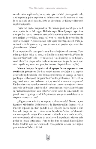 24
Cómo Dios puede y va a restaurar su matrimonio
vez de estar suplicando, tome esta oportunidad para agradecerle
a su esposo y para expresar su admiración por la manera en que
la ha cuidado en el pasado. Este es el camino de Dios; es llamado
contentamiento.
Parte del problema puede ser la carrera profesional que usted
desempeña fuera del hogar. Debido a que Dios dijo que esperára-
mos por las cosas, pero nosotros adelantemos y compramos cosas
con tarjeta de crédito, usted tal vez ha “tenido la necesidad de
salir a trabajar” Ahora su casa está vacía mientras usted trabaja,
sus niños en la guardería y su esposo en su propio apartamento.
¡Satanás es un ladrón!
Pronto perderá la casa por la cual ha trabajado arduamente. Per-
mita que Dios salve su casa, su familia y su matrimonio. (Véase la
sección“Sierva de todo” en la lección “Las maneras de su hogar”,
en el libro “La mujer sabia ediﬁca su casa: escrito por la necia que
destruyó la suya con sus propias manos, disponible en inglés).
Nunca busque la ayuda ni el apoyo de su esposo en sus
conﬂictos presentes. No hay mejor manera de alejar a su esposo
de usted que diciéndole todo lo malo que sucede en la casa. La razón
por la que le abandonó fue para “huir” de los problemas. Él NUNCA
regresará a una casa hecha un caos, ni vendrá a su rescate—¡nunca!
Un hombre que abandona o se involucra con otra mujer está con-
centrado en buscar la felicidad. Si usted encuentra ayuda mediante
su “relación amorosa” con el Señor como debe de ser, cuando los
problemas vengan (¡y vendrán!), ¡entonces su esposo vendrá corrien-
do para regresar a casa!
¿Alguna vez animó a su esposo a abandonarla? Nosotros, en
Restore Ministries (Ministerios de Restauración) hemos visto
muchas esposas que han pedido a sus esposos que se vayan o que
han sido las primeras en mencionar la palabra “divorcio” durante
un arranque de enojo. Cuando usted siembra una mala semilla,
no se sorprenda si termina en adulterio. Las palabras tienen más
poder de lo que usted cree. “Pero yo les digo que en el día del juicio
todos tendrán que dar cuenta de toda palabra ociosa que hayan
pronunciado” Mateo 12:36.
 