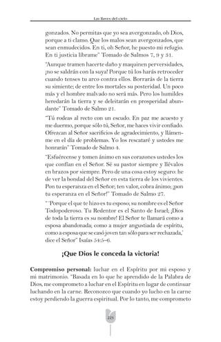 223
Las llaves del cielo
gonzados. No permitas que yo sea avergonzado, oh Dios,
porque a ti clamo. Que los malos sean avergonzados, que
sean enmudecidos. En ti, oh Señor, he puesto mi refugio.
En ti justicia líbrame” Tomado de Salmos 7, 9 y 31.
“Aunque tramen hacerte daño y maquinen perversidades,
¡no se saldrán con la suya! Porque tú los harás retroceder
cuando tenses tu arco contra ellos. Borrarás de la tierra
su simiente; de entre los mortales su posteridad. Un poco
más y el hombre malvado no será más. Pero los humildes
heredarán la tierra y se deleitarán en prosperidad abun-
dante” Tomado de Salmo 21.
“Tú rodeas al recto con un escudo. En paz me acuesto y
me duermo, porque sólo tú, Señor, me haces vivir conﬁado.
Ofrezcan al Señor sacriﬁcios de agradecimiento, y llámen-
me en el día de problemas. Yo los rescataré y ustedes me
honrarán” Tomado de Salmo 4.
“Esfuércense y tomen ánimo en sus corazones ustedes los
que confían en el Señor. Sé su pastor siempre y llévalos
en brazos por siempre. Pero de una cosa estoy seguro: he
de ver la bondad del Señor en esta tierra de los vivientes.
Pon tu esperanza en el Señor; ten valor, cobra ánimo; ¡pon
tu esperanza en el Señor!” Tomado de Salmo 27.
“ ‘Porque el que te hizo es tu esposo; su nombre es el Señor
Todopoderoso. Tu Redentor es el Santo de Israel; ¡Dios
de toda la tierra es su nombre! El Señor te llamará como a
esposa abandonada; como a mujer angustiada de espíritu,
comoaesposaquesecasójoventansóloparaserrechazada,’
dice el Señor” Isaías 54:5–6.
¡Que Dios le conceda la victoria!
Compromiso personal: luchar en el Espíritu por mi esposo y
mi matrimonio. “Basada en lo que he aprendido de la Palabra de
Dios, me comprometo a luchar en el Espíritu en lugar de continuar
luchando en la carne. Reconozco que cuando yo lucho en la carne
estoy perdiendo la guerra espiritual. Por lo tanto, me comprometo
 