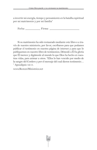 224
Cómo Dios puede y va a restaurar su matrimonio
a invertir mi energía, tiempo y pensamiento en la batalla espiritual
por mi matrimonio y por mi familia”
Fecha: ___________ Firma: ______________________
Si su matrimonio ha sido restaurado mediante este libro o a tra-
vés de nuestro ministerio, por favor, escríbanos para que podamos
publicar el testimonio en nuestra página de internet y para que lo
publiquemos en nuestro libro de testimonios. Démosle a Él la gloria
que Él merece y digámosle al mundo lo que Dios ha hecho en nues-
tras vidas, para animar a otros. “Ellos lo han vencido por medio de
la sangre del Cordero y por el mensaje del cual dieron testimonio…
” Apocalipsis 12:11.
www.RestoreMinistries.net
 
