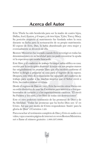 225
Acerca del Autor
Erin Thiele ha sido bendecida para ser la madre de cuatro hijos,
Dallas, Axel, Easton, y Cooper, y de tres hijas, Tyler, Tara y Macy.
Su posición respecto al matrimonio fue fundada sobre la roca
durante su lucha para la restauración de su propio matrimonio.
El esposo de Erin, Dan, la había abandonado por otra mujer y
eventualmente se divorció de ella.
Restore Ministries fue iniciado cuando Erin investigó en todas las
denominaciones en su localidad pero no pudo encontrar la ayuda
ni la esperanza que estaba buscando.
Este libro y el cuaderno de trabajo La mujer sabia ediﬁca su casa:
escrito por la necia quien destruyó la suya con sus propias manos
fue originalmente un enorme libro que ella escribió conforme el
Señor la dirigía a preparar su casa para el regreso de su esposo.
Después, este libro de restauración fue separado del cuaderno de
trabajo para ayudar a las muchas mujeres que el Señor envió a
Erin, las cuales estaban en crisis.
Desde el regreso de Dan en 1991, Erin ha escrito otros libros con
su estilo distintivo de usar las Escrituras para ministrar a los que-
brantados de corazón y a los espiritualmente cautivos. “Él envió
Su Palabra y los sanó, y los libró de todas sus destrucciones”
Este es otro poderoso testimonio de las promesas de Dios y de
Su ﬁdelidad. “Todas las promesas que ha hecho Dios son ‘sí’ en
Cristo. Así que por medio de Cristo respondemos ‘Amén’ para la
gloria de Dios” 2 Corintios 1:20.
Para escuchar al testimonio completo de Dan y Erin en audio o en
video, vaya a nuestra página de internet en www.RestoreMinistries.
net o llame al número gratuito: 1.800.397.0800.
 