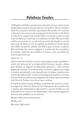 Palabras ﬁnales
“El Espíritu del Señor omnipotente está sobre mí, por cuanto me ha
ungido para anunciar buenas nuevas a los pobres. Me ha enviado a
sanar los corazones heridos, a proclamar liberación a los cautivos
y libertad a los prisioneros, a pregonar el año del favor del Señor
y el día de la venganza de nuestro Dios, a consolar a todos los que
están de duelo, y a confortar a los dolientes de Sión. Me ha enviado
a darles una corona en vez de cenizas, aceite de alegría en vez de
luto, traje de ﬁesta en vez de espíritu de desaliento. Serán llama-
dos robles de justicia, plantío del Señor, para mostrar su gloria.
Reconstruirán las ruinas antiguas, y restaurarán los escombros
de antaño; repararán las ciudades en ruinas, y los escombros de
muchas generaciones”
Isaías 61:1–4
¡Ahora tenemos muchos recursos para mujeres para ayudarlas a
través del proceso de la restauración! Contacte nuestra oﬁcina
para obtener un Paquete de Materiales gratuito o visite nuestra
página de internet. Si usted quisiera encontrar alguien que tenga
la misma mentalidad y esté pasando por la misma situación que
usted está enfrentando, visite nuestra página de internet y conozca
más acerca de encontrar una compañera de ánimo o para encontrar
una Clase de Ánimo cerca de su casa o trabajo.
Si usted necesita oración, publique su petición de oración en nues-
tra página de internet. Personas de todas partes del mundo oran
y ayunan por matrimonios cada martes y jueves. Si Dios se está
moviendo en su vida y en su matrimonio, visite nuestra página de
internet para publicar un testimonio.
Restore Ministries International
PO Box 495
Hartville, MO 65667
 