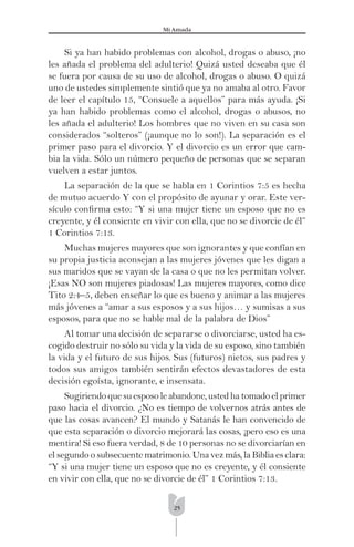 25
Mi Amada
Si ya han habido problemas con alcohol, drogas o abuso, ¡no
les añada el problema del adulterio! Quizá usted deseaba que él
se fuera por causa de su uso de alcohol, drogas o abuso. O quizá
uno de ustedes simplemente sintió que ya no amaba al otro. Favor
de leer el capítulo 15, “Consuele a aquellos” para más ayuda. ¡Si
ya han habido problemas como el alcohol, drogas o abusos, no
les añada el adulterio! Los hombres que no viven en su casa son
considerados “solteros” (¡aunque no lo son!). La separación es el
primer paso para el divorcio. Y el divorcio es un error que cam-
bia la vida. Sólo un número pequeño de personas que se separan
vuelven a estar juntos.
La separación de la que se habla en 1 Corintios 7:5 es hecha
de mutuo acuerdo Y con el propósito de ayunar y orar. Este ver-
sículo conﬁrma esto: “Y si una mujer tiene un esposo que no es
creyente, y él consiente en vivir con ella, que no se divorcie de él”
1 Corintios 7:13.
Muchas mujeres mayores que son ignorantes y que confían en
su propia justicia aconsejan a las mujeres jóvenes que les digan a
sus maridos que se vayan de la casa o que no les permitan volver.
¡Esas NO son mujeres piadosas! Las mujeres mayores, como dice
Tito 2:4–5, deben enseñar lo que es bueno y animar a las mujeres
más jóvenes a “amar a sus esposos y a sus hijos… y sumisas a sus
esposos, para que no se hable mal de la palabra de Dios”
Al tomar una decisión de separarse o divorciarse, usted ha es-
cogido destruir no sólo su vida y la vida de su esposo, sino también
la vida y el futuro de sus hijos. Sus (futuros) nietos, sus padres y
todos sus amigos también sentirán efectos devastadores de esta
decisión egoísta, ignorante, e insensata.
Sugiriendoquesuesposoleabandone,ustedhatomadoelprimer
paso hacia el divorcio. ¿No es tiempo de volvernos atrás antes de
que las cosas avancen? El mundo y Satanás le han convencido de
que esta separación o divorcio mejorará las cosas, ¡pero eso es una
mentira! Si eso fuera verdad, 8 de 10 personas no se divorciarían en
elsegundoosubsecuentematrimonio.Unavezmás,laBibliaesclara:
“Y si una mujer tiene un esposo que no es creyente, y él consiente
en vivir con ella, que no se divorcie de él” 1 Corintios 7:13.
 