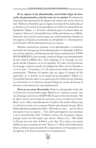 26
Cómo Dios puede y va a restaurar su matrimonio
Si su esposo le ha abandonado, usted debe dejar de bus-
carlo, de presionarlo y aún de estar en su camino. Él solamente
intentará más duramente de alejarse de usted o de correr hacia el
mal. “Dichoso el hombre que no sigue el consejo de los malvados, ni
se detiene en la senda de los pecadores ni cultiva la amistad de los
blasfemos” Salmo 1:1. El único obstáculo para el camino debe ser
“espinos” Oseas 2:6. Usted debe leer el libro de Oseas en su Biblia.
Tenemos una oración escrita para que usted memorice basada en
los espinos. (Usted la encontrará en el Capítulo 17, “Interponerse
en la brecha”) Órela diariamente por su esposo.
Muchos ministerios animan a los abandonados a continuar
buscando al cónyuge que lo ha abandonado con llamadas telefóni-
cas, cartas, tarjetas, y declaraciones del “pacto matrimonial” ESTO
NO ES BÍBLICO y ¡ha causado a muchos llegar a ser abandonados
de por vida! La Biblia dice, “Sin embargo, si el cónyuge no cre-
yente decide separase, no se lo impidan. En tales circunstancias,
el cónyuge creyente queda sin obligación; Dios nos ha llamado a
vivir en paz” 1 Corintios 7:15. Si usted no lo suelta, las fricciones
continuarán. “Dichoso el hombre que no sigue el consejo de los
malvados, ni se detiene en la senda de los pecadores” Salmo 1:1.
Usted debe hacerle saber a su esposo que él es libre de irse (basados
en 1 Corintios 7:15). ¡Esto le causará el dejar de correr, de buscar el
divorcio, o de meterse en otro matrimonio!
Pero yo ya estoy divorciada. Nunca es demasiado tarde aún
si el divorcio ya ha tenido lugar. Muchos se “vuelven a casar” con
sus cónyuges anteriores DESPUÉS de que se han divorciado. “No
te dejes vencer por el mal; al contrario, vence el mal con el bien”
Rom. 12:21. Dios especíﬁcamente le pidió a Su profeta Oseas que
se volviera a casar con su esposa Gómer aún después de que ella le
había sido descaradamente inﬁel. “¡Échenle en cara… que ni ella es
mi esposa ni yo su esposo… Con ardor perseguirá a sus amantes,
y al no encontrarlos dirá: ‘Preﬁero volver con mi primer esposo,
porque antes me iba mejor que ahora” Oseas 2:2,7. “Me habló
(a Oseas) una vez más el Señor, y me dijo: Ve y ama a esa mujer
adúltera, que es amante de otro” Oseas 3:1. Dios usó la historia de
Oseas y Gómer para mostrar Su compromiso con Su propia novia
(la iglesia) y Su fuerte posición en el matrimonio.
 