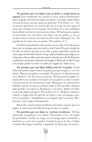27
Mi Amada
No permita que sus hijos vean su dolor o enojo hacia su
esposo. Esto solamente les causará el tener malos sentimientos
hacia su padre. No eche la culpa a su esposo. “La mujer sabia ediﬁca
su casa; la necia, con sus manos la destruye” Proverbios 14:1. “En
las manos del Señor el corazón del rey es como un río: sigue el
curso que el Señor le ha trazado” Proverbios 21:1. Sea cuidadosa
hacia dónde inclina el corazón de sus hijos. “Él hará que los padres
se reconcilien con sus hijos y los hijos con sus padres, y así no
vendré a herir la tierra con destrucción total” Malaquías 4:6. “El
orgullo de los hijos son sus padres” Proverbios 17: 6.
El Señor ha permitido estas pruebas en su vida, en la vida de sus
hijos, por un tiempo, para acercarla a usted hacia Él, para completar
Su obra en todo lo que hay en su vida, y ¡para regresarlos juntos de
nuevoparaSuGloria!Cuandonohaynadiealrededorparaculpar,us-
tedpuedevoltearaDios.¡CuandoustedestámáscercadeÉl,Élpuede
cambiarlaaustedmásconformeaSuimagen!“Radiantesestánlosque
a él acuden; jamás su rostro se cubre de vergüenza” Salmo 34:5.
No permita que sus hijos hablen mal de su padre. Usted
debe demandar respeto hacia su padre (¡sea que tengan 5, 15, o 25
años!). “Honra a tu padre y a tu madre” Éxodo 20:12, Deuteronomio
5:16, Marcos 7:10. De nuevo, recuerde “Él hará que los padres se
reconcilien con sus hijos y los hijos con sus padres, y así no vendré
a herir la tierra con destrucción total” Malaquías 4:6. (Si usted ha
hablado mal de su esposo, primero pida a Dios perdón, después
pida perdón a su esposo y ﬁnalmente a sus hijos. “Quien encubre
su pecado jamás prospera” Proverbios 28:13. Después comience
a darle su lugar ante los ojos de sus hijos y ante sus propios ojos.
(Vea el capítulo 7 “Amabilidad en su lengua” bajo la sección “Res-
petuosa,” para mayor información).
Recuerde, usted tendrá problemas forzando respeto para su
padre, si usted muestra falta de respeto para su esposo.
No permita que sus hijos se vuelvan revoltosos. “El hijo
malcriado avergüenza a su madre” Proverbios 29:15. En lugar
de permitirles ventilar su enojo, use su tiempo para enseñarles a
perdonar y a orar por su padre. Cuando la ira se ha ido, el dolor
se habrá ido; luego enséñeles a depender de Dios para su consue-
 