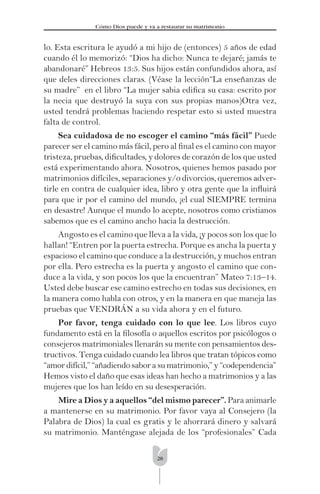 28
Cómo Dios puede y va a restaurar su matrimonio
lo. Esta escritura le ayudó a mi hijo de (entonces) 5 años de edad
cuando él lo memorizó: “Dios ha dicho: Nunca te dejaré; jamás te
abandonaré” Hebreos 13:5. Sus hijos están confundidos ahora, así
que deles direcciones claras. (Véase la lección“La enseñanzas de
su madre” en el libro “La mujer sabia ediﬁca su casa: escrito por
la necia que destruyó la suya con sus propias manos)Otra vez,
usted tendrá problemas haciendo respetar esto si usted muestra
falta de control.
Sea cuidadosa de no escoger el camino “más fácil” Puede
parecer ser el camino más fácil, pero al ﬁnal es el camino con mayor
tristeza, pruebas, diﬁcultades, y dolores de corazón de los que usted
está experimentando ahora. Nosotros, quienes hemos pasado por
matrimonios difíciles, separaciones y/o divorcios, queremos adver-
tirle en contra de cualquier idea, libro y otra gente que la inﬂuirá
para que ir por el camino del mundo, ¡el cual SIEMPRE termina
en desastre! Aunque el mundo lo acepte, nosotros como cristianos
sabemos que es el camino ancho hacia la destrucción.
Angosto es el camino que lleva a la vida, ¡y pocos son los que lo
hallan! “Entren por la puerta estrecha. Porque es ancha la puerta y
espacioso el camino que conduce a la destrucción, y muchos entran
por ella. Pero estrecha es la puerta y angosto el camino que con-
duce a la vida, y son pocos los que la encuentran” Mateo 7:13–14.
Usted debe buscar ese camino estrecho en todas sus decisiones, en
la manera como habla con otros, y en la manera en que maneja las
pruebas que VENDRÁN a su vida ahora y en el futuro.
Por favor, tenga cuidado con lo que lee. Los libros cuyo
fundamento está en la ﬁlosofía o aquellos escritos por psicólogos o
consejeros matrimoniales llenarán su mente con pensamientos des-
tructivos. Tenga cuidado cuando lea libros que tratan tópicos como
“amor difícil,” “añadiendo sabor a su matrimonio,” y “codependencia”
Hemos visto el daño que esas ideas han hecho a matrimonios y a las
mujeres que los han leído en su desesperación.
Mire a Dios y a aquellos “del mismo parecer”. Para animarle
a mantenerse en su matrimonio. Por favor vaya al Consejero (la
Palabra de Dios) la cual es gratis y le ahorrará dinero y salvará
su matrimonio. Manténgase alejada de los “profesionales” Cada
 