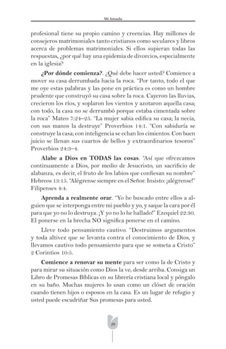 29
Mi Amada
profesional tiene su propio camino y creencias. Hay millones de
consejeros matrimoniales tanto cristianos como seculares y libros
acerca de problemas matrimoniales. Si ellos supieran todas las
respuestas, ¿por qué hay una epidemia de divorcios, especialmente
en la iglesia?
¿Por dónde comienza?. ¿Qué debe hacer usted? Comience a
mover su casa derrumbada hacia la roca. “Por tanto, todo el que
me oye estas palabras y las pone en práctica es como un hombre
prudente que construyó su casa sobre la roca. Cayeron las lluvias,
crecieron los ríos, y soplaron los vientos y azotaron aquella casa;
con todo, la casa no se derrumbó porque estaba cimentada sobre
la roca” Mateo 7:24–25. “La mujer sabia ediﬁca su casa; la necia,
con sus manos la destruye” Proverbios 14:1. “Con sabiduría se
construye la casa; con inteligencia se echan los cimientos. Con buen
juicio se llenan sus cuartos de bellos y extraordinarios tesoros”
Proverbios 24:3–4.
Alabe a Dios en TODAS las cosas. “Así que ofrezcamos
continuamente a Dios, por medio de Jesucristo, un sacriﬁcio de
alabanza, es decir, el fruto de los labios que conﬁesan su nombre”
Hebreos 13:15. “Alégrense siempre en el Señor. Insisto: ¡alégrense!”
Filipenses 4:4.
Aprenda a realmente orar. “Yo he buscado entre ellos a al-
guien que se interponga entre mi pueblo y yo, y saque la cara por él
para que yo no lo destruya. ¡Y yo no lo he hallado!” Ezequiel 22:30.
El ponerse en la brecha NO signiﬁca ponerse en el camino.
Lleve todo pensamiento cautivo. “Destruimos argumentos
y toda altivez que se levanta contra el conocimiento de Dios, y
llevamos cautivo todo pensamiento para que se someta a Cristo”
2 Corintios 10:5.
Comience a renovar su mente para ser como la de Cristo y
para mirar su situación como Dios la ve, desde arriba. Consiga un
Libro de Promesas Bíblicas en su librería cristiana local y póngalo
en su baño. Muchas mujeres lo usan como un clóset de oración
cuando tienen hijos o esposos en la casa. Es un lugar de refugio y
usted puede escudriñar Sus promesas para usted.
 