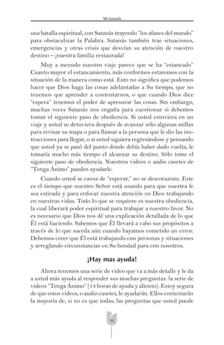 31
Mi Amada
una batalla espiritual, con Satanás trayendo “los afanes del mundo”
para obstaculizar la Palabra. Satanás también trae situaciones,
emergencias y otras crisis que desvían su atención de nuestro
destino – ¡nuestra familia restaurada!
Muy a menudo nuestro viaje parece que se ha “estancado”
Cuanto mayor el estancamiento, más conformes estaremos con la
situación de la manera como está. Esto no signiﬁca que podemos
hacer que Dios haga las cosas adelantadas a Su tiempo, que no
tenemos que aprender a contentarnos, o que cuando Dios dice
“espera” tenemos el poder de apresurar las cosas. Sin embargo,
muchas veces Satanás nos engaña para cuestionar si debemos
tomar el siguiente paso de obediencia. Si usted estuviera en un
viaje y usted se detuviera después de avanzar sólo algunas millas
para revisar su mapa o para llamar a la persona que le dio las ins-
trucciones para llegar, o si usted siguiera regresándose y pensando
que usted ya se pasó del punto donde debía haber dado vuelta, le
tomaría mucho más tiempo el alcanzar su destino. Sólo tome el
siguiente paso de obediencia. Nuestros videos o audio casetes de
“Tenga Ánimo” pueden ayudarle.
Cuando usted se cansa de “esperar,” no se descorazone. Este
es el tiempo que nuestro Señor está usando para que nuestra fe
sea estirada y para enfocar nuestra atención en Dios trabajando
en nuestras vidas. Todo lo que se requiere es nuestra obediencia,
la cual liberará poder espiritual para trabajar a nuestro favor. No
es necesario que Dios nos dé una explicación detallada de lo que
Él está haciendo. Sabemos que Él llevará a cabo sus propósitos a
través de lo que suceda aún cuando hayamos cometido un error.
Debemos creer que Él está trabajando con personas y situaciones
y arreglando circunstancias en Su bondad para con nosotros.
¡Hay mas ayuda!
Ahora tenemos una serie de video que va a más detalle y le da
a usted más ayuda al responder sus muchas preguntas: la serie de
videos “Tenga Ánimo” (14 horas de ayuda y aliento). Estoy segura
de que estos videos, o audio casetes, le ayudarán. Ellos contestarán
la mayoría de, si no es que todas, las preguntas que usted puede
 