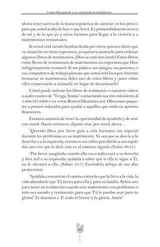 32
Cómo Dios puede y va a restaurar su matrimonio
ahora tener acerca de la manera práctica de caminar en los princi-
pios que usted acaba de leer o que leerá. Es primordialmente acerca
de mí y de lo que yo y otros hicimos para llegar a la victoria y a
matrimonios restaurados.
Si usted está siendo bombardeada por otros quienes dicen que
su situación no tiene esperanza, yo quisiera animarle para ordenar
algunos libros de testimonios. ¡Dios se está moviendo! Estos libros
están llenos de testimonios de matrimonios sin esperanza que Dios
milagrosamente restauró. Si sus padres, sus amigos, sus pastores, o
sus compañeros de trabajo piensan que usted está loca por intentar
restaurar su matrimonio, deles uno de estos libros y ¡mire cómo
ellos comenzarán a animarle en lugar de desanimarle!
Usted puede ordenar los libros de testimonio o nuestros videos
o audio casetes de “Tenga Ánimo” contactando nuestro ministerio al
1.800.397.0800 o en www.RestoreMinistries.net. Ofrecemos paque-
tes a precios reducidos para ayudar a aquellos que están en aprietos
ﬁnancieros.
Estamos ansiosos de tener la oportunidad de ayudarle y de orar
con usted. Hasta entonces, déjeme orar por usted ahora…
“Querido Dios, por favor guía a esta hermana tan especial
durante los problemas en su matrimonio. Ya sea que se desvíe a la
derecha o a la izquierda, entonces sus oídos percibirán a sus espal-
das una voz que le dirá: este es el camino; síguelo (Isaías 30:21).
“Por favor, asegúrala cuando ella vea a miles caer a su derecha
y diez mil a su izquierda; ayúdala a saber que si ella te sigue a Ti,
no le afectará a ella. (Salmo 91:7) Escóndela debajo de tus alas
protectoras.
“Ayúdala a encontrar el camino estrecho que la lleva a la vida, la
vida abundante que Tú tienes para ella y para su familia. Señor, oro
para tener un testimonio cuando este matrimonio con problemas o
roto sea sanado y restaurado ¡para que Tú lo puedas usar para tu
gloria! Te daremos a Ti todo el honor y la gloria. Amén”
 