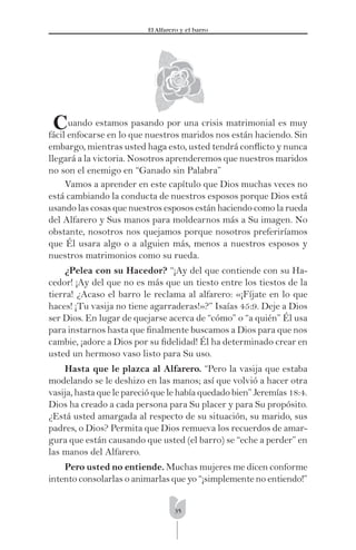 35
El Alfarero y el barro
Cuando estamos pasando por una crisis matrimonial es muy
fácil enfocarse en lo que nuestros maridos nos están haciendo. Sin
embargo, mientras usted haga esto, usted tendrá conﬂicto y nunca
llegará a la victoria. Nosotros aprenderemos que nuestros maridos
no son el enemigo en “Ganado sin Palabra”
Vamos a aprender en este capítulo que Dios muchas veces no
está cambiando la conducta de nuestros esposos porque Dios está
usando las cosas que nuestros esposos están haciendo como la rueda
del Alfarero y Sus manos para moldearnos más a Su imagen. No
obstante, nosotros nos quejamos porque nosotros preferiríamos
que Él usara algo o a alguien más, menos a nuestros esposos y
nuestros matrimonios como su rueda.
¿Pelea con su Hacedor? “¡Ay del que contiende con su Ha-
cedor! ¡Ay del que no es más que un tiesto entre los tiestos de la
tierra! ¿Acaso el barro le reclama al alfarero: «¡Fíjate en lo que
haces! ¡Tu vasija no tiene agarraderas!»?” Isaías 45:9. Deje a Dios
ser Dios. En lugar de quejarse acerca de “cómo” o “a quién” Él usa
para instarnos hasta que ﬁnalmente buscamos a Dios para que nos
cambie, ¡adore a Dios por su ﬁdelidad! Él ha determinado crear en
usted un hermoso vaso listo para Su uso.
Hasta que le plazca al Alfarero. “Pero la vasija que estaba
modelando se le deshizo en las manos; así que volvió a hacer otra
vasija, hasta que le pareció que le había quedado bien” Jeremías 18:4.
Dios ha creado a cada persona para Su placer y para Su propósito.
¿Está usted amargada al respecto de su situación, su marido, sus
padres, o Dios? Permita que Dios remueva los recuerdos de amar-
gura que están causando que usted (el barro) se “eche a perder” en
las manos del Alfarero.
Pero usted no entiende. Muchas mujeres me dicen conforme
intento consolarlas o animarlas que yo “¡simplemente no entiendo!”
 