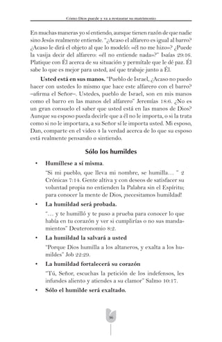 36
Cómo Dios puede y va a restaurar su matrimonio
En muchas maneras yo sí entiendo, aunque tienen razón de que nadie
sino Jesús realmente entiende. “¿Acaso el alfarero es igual al barro?
¿Acaso le dirá el objeto al que lo modeló: «él no me hizo»? ¿Puede
la vasija decir del alfarero: «él no entiende nada»?” Isaías 29:16.
Platique con Él acerca de su situación y permítale que le dé paz. Él
sabe lo que es mejor para usted, así que trabaje junto a Él.
Usted está en sus manos. “Pueblo de Israel, ¿Acaso no puedo
hacer con ustedes lo mismo que hace este alfarero con el barro?
–aﬁrma el Señor–. Ustedes, pueblo de Israel, son en mis manos
como el barro en las manos del alfarero” Jeremías 18:6. ¿No es
un gran consuelo el saber que usted está en las manos de Dios?
Aunque su esposo pueda decirle que a él no le importa, o si la trata
como si no le importara, a su Señor sí le importa usted. Mi esposo,
Dan, comparte en el video 4 la verdad acerca de lo que su esposo
está realmente pensando o sintiendo.
Sólo los humildes
• Humíllese a sí misma.
“Si mi pueblo, que lleva mi nombre, se humilla… ” 2
Crónicas 7:14. Gente altiva y con deseos de satisfacer su
voluntad propia no entienden la Palabra sin el Espíritu;
para conocer la mente de Dios, ¡necesitamos humildad!
• La humildad será probada.
“… y te humilló y te puso a prueba para conocer lo que
había en tu corazón y ver si cumplirías o no sus manda-
mientos” Deuteronomio 8:2.
• La humildad la salvará a usted
“Porque Dios humilla a los altaneros, y exalta a los hu-
mildes” Job 22:29.
• La humildad fortalecerá su corazón
“Tú, Señor, escuchas la petición de los indefensos, les
infundes aliento y atiendes a su clamor” Salmo 10:17.
• Sólo el humilde será exaltado.
 