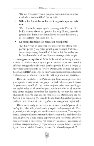37
El Alfarero y el barro
“De sus tronos derrocó a los poderosos, mientras que ha
exaltado a los humildes” Lucas 1:52.
• Sólo a los humildes se les dará la gracia que necesi-
tan.
“Pero él nos da mayor ayuda con su gracia. Por eso dice
la Escritura: «Dios se opone a los orgullosos, pero da
gracia a los humildes.» Humíllense delante del Señor, y
él los exaltará” Santiago 4:6,10.
• La humildad tiene sus raíces en el Espíritu.
“En ﬁn, vivan en armonía los unos con los otros; com-
partan penas y alegrías, practiquen el amor fraternal,
sean compasivos y humildes” 1 Pedro 3:8. Sin embargo,
la falsa humildad será manifestada como justicia propia.
Arrogancia espiritual. Más de la mitad de los que vienen
a nuestro ministerio por ayuda para restaurar sus matrimonios
exhiben arrogancia espiritual o justicia propia. Esto es a lo que yo
me reﬁero como espíritu de fariseo. Damas, esto es muy peligroso.
Esto IMPEDIRÁ que Dios se mueva en sus matrimonios hacia la
restauración y es lo que realmente está alejando a sus maridos.
Dios me mostró, en Su Palabra, que Jesús era áspero, crítico
y se oponía a solamente un grupo de individuos—¡los fariseos!
¡Y yo era uno de ellos! Hay tantas mujeres cristianas que ﬁngen
ser espirituales en el exterior pero son inmundas en el interior.
Hay tantas mujeres que miran los pecados de sus maridos pero se
olvidan de mirar la viga en sus propios ojos. Damas, ¡esa era yo!
Yo veía a mi esposo, y SU pecado de adulterio. Sin embargo, nadie
podía ver mi contención, mi engaño, o mi arrogancia espiritual.
Otros me veían (y yo me veía a mí misma) como la “pobre vícti-
ma” quien había sido abandonada y a quien habían engañado. Pero
yo, en mi justicia propia, estaba dispuesta a perdonar. Yo era quien
estaba desesperadamente tratando de sostener unida a mi destruida
familia. ¡Yo era la que estaba esperando, con los brazos abiertos,
para perdonar a mi esposo, “el pecador,” cuando él recobrara el
sentido, arrepintiéndose y regresando a la casa desde el campo
lejano donde estaba! ¡Escriba, farisea, “sepulcro blanqueado”!
 