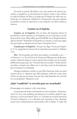 38
Cómo Dios puede y va a restaurar su matrimonio
Si usted se puede identiﬁcar con esta manera de pensar pe-
cadora y orgullosa, yo fuertemente le quiero instar a que incline
su cabeza delante de Dios y le pida que le limpie de toda esta ac-
titud que no solamente inhibirá la restauración sino que además
le pondrá a usted en oposición a una relación con Dios íntima y
sincera.
Camine en el Espíritu
Camine en el Espíritu. El ser llena del Espíritu Santo le
permitirá a usted caminar en el Espíritu, no en el pecado o en los
deseos de la carne. Pida a Dios que la LLENE con su Espíritu Santo
¡ahora mismo! “Infundiré mi Espíritu en ustedes, y haré que sigan
mis preceptos y obedezcan mis leyes” Ezequiel 36:27.
Camine por el Espíritu. “Así que les digo: Vivan por Espíri-
tu. Y no seguirán los deseos de la naturaleza pecaminos” Gálatas
5:16.
Ore. “Si mi pueblo, que lleva mi nombre, se humilla y ora… ”
2 Crónicas 7:14. En el Curso de Ánimo de Ministerios de Restau-
ración, todas las mujeres cuyos esposos han estado con otra mujer
(OM) oraron para que sus “vientres fueran cerrados” Todos fueron
cerrados, excepto uno. Dios usó a este hijo como la herramienta
para restaurar a esa familia.
Siempre podemos conﬁar en que Dios hará que todo sea para
nuestro bien si “sabemos que Dios dispone todas las cosas para
el bien de quienes lo aman, los que han sido llamados de acuerdo
con su propósito” Romanos 8:28.
¿Qué “condición” se necesita para ser escuchada?
CONFORME SUS DESEOS A SU VOLUNTAD.
La promesa de Jesús está basada en esta condición: “Si perma-
necen en mí y mis palabras permanecen en ustedes, pidan lo que
quieran, y se les concederá” Juan 15:7. Cuando su corazón descansa
en Jesús solamente y su voluntad está centrada en Su voluntad,
usted está verdaderamente haciéndolo a Él su Señor. Y saber Su
 