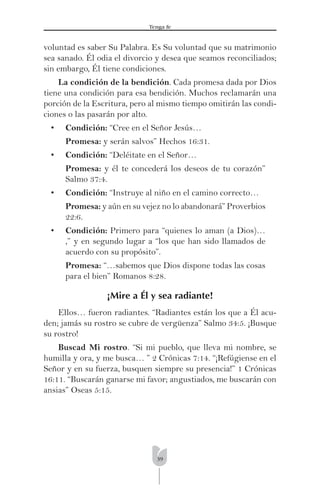 39
Tenga fe
voluntad es saber Su Palabra. Es Su voluntad que su matrimonio
sea sanado. Él odia el divorcio y desea que seamos reconciliados;
sin embargo, Él tiene condiciones.
La condición de la bendición. Cada promesa dada por Dios
tiene una condición para esa bendición. Muchos reclamarán una
porción de la Escritura, pero al mismo tiempo omitirán las condi-
ciones o las pasarán por alto.
• Condición: “Cree en el Señor Jesús…
Promesa: y serán salvos” Hechos 16:31.
• Condición: “Deléitate en el Señor…
Promesa: y él te concederá los deseos de tu corazón”
Salmo 37:4.
• Condición: “Instruye al niño en el camino correcto…
Promesa: y aún en su vejez no lo abandonará” Proverbios
22:6.
• Condición: Primero para “quienes lo aman (a Dios)…
,” y en segundo lugar a “los que han sido llamados de
acuerdo con su propósito”.
Promesa: “…sabemos que Dios dispone todas las cosas
para el bien” Romanos 8:28.
¡Mire a Él y sea radiante!
Ellos… fueron radiantes. “Radiantes están los que a Él acu-
den; jamás su rostro se cubre de vergüenza” Salmo 34:5. ¡Busque
su rostro!
Buscad Mi rostro. “Si mi pueblo, que lleva mi nombre, se
humilla y ora, y me busca… ” 2 Crónicas 7:14. “¡Refúgiense en el
Señor y en su fuerza, busquen siempre su presencia!” 1 Crónicas
16:11. “Buscarán ganarse mi favor; angustiados, me buscarán con
ansias” Oseas 5:15.
 
