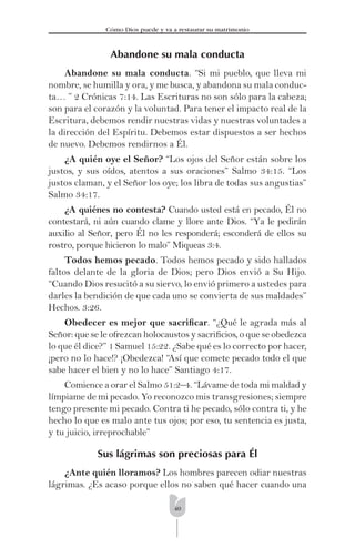 40
Cómo Dios puede y va a restaurar su matrimonio
Abandone su mala conducta
Abandone su mala conducta. “Si mi pueblo, que lleva mi
nombre, se humilla y ora, y me busca, y abandona su mala conduc-
ta… ” 2 Crónicas 7:14. Las Escrituras no son sólo para la cabeza;
son para el corazón y la voluntad. Para tener el impacto real de la
Escritura, debemos rendir nuestras vidas y nuestras voluntades a
la dirección del Espíritu. Debemos estar dispuestos a ser hechos
de nuevo. Debemos rendirnos a Él.
¿A quién oye el Señor? “Los ojos del Señor están sobre los
justos, y sus oídos, atentos a sus oraciones” Salmo 34:15. “Los
justos claman, y el Señor los oye; los libra de todas sus angustias”
Salmo 34:17.
¿A quiénes no contesta? Cuando usted está en pecado, Él no
contestará, ni aún cuando clame y llore ante Dios. “Ya le pedirán
auxilio al Señor, pero Él no les responderá; esconderá de ellos su
rostro, porque hicieron lo malo” Miqueas 3:4.
Todos hemos pecado. Todos hemos pecado y sido hallados
faltos delante de la gloria de Dios; pero Dios envió a Su Hijo.
“Cuando Dios resucitó a su siervo, lo envió primero a ustedes para
darles la bendición de que cada uno se convierta de sus maldades”
Hechos. 3:26.
Obedecer es mejor que sacriﬁcar. “¿Qué le agrada más al
Señor: que se le ofrezcan holocaustos y sacriﬁcios, o que se obedezca
lo que él dice?” 1 Samuel 15:22. ¿Sabe qué es lo correcto por hacer,
¡pero no lo hace!? ¡Obedezca! “Así que comete pecado todo el que
sabe hacer el bien y no lo hace” Santiago 4:17.
Comience a orar el Salmo 51:2–4. “Lávame de toda mi maldad y
límpiame de mi pecado. Yo reconozco mis transgresiones; siempre
tengo presente mi pecado. Contra ti he pecado, sólo contra ti, y he
hecho lo que es malo ante tus ojos; por eso, tu sentencia es justa,
y tu juicio, irreprochable”
Sus lágrimas son preciosas para Él
¿Ante quién lloramos? Los hombres parecen odiar nuestras
lágrimas. ¿Es acaso porque ellos no saben qué hacer cuando una
 