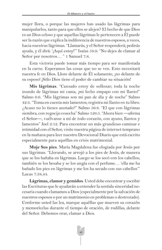 41
El Alfarero y el barro
mujer llora, o porque las mujeres han usado las lágrimas para
manipularlos, tanto para que ellos se alejen? El hecho de que Dios
es un Dios celoso y que aquellas lágrimas le pertenecen a Él puede
ser la razón que explica la indiferencia de nuestros esposos, a veces,
hacia nuestras lágrimas. “Llamarás, y el Señor responderá; pedirás
ayuda, y él dirá: ‘¡Aquí estoy!’” Isaías 58:9. “No dejes de clamar al
Señor por nosotros… ” 1 Samuel 7:8.
Esta victoria puede tomar más tiempo para ser manifestada
en la carne. Esperamos las cosas que no se ven. Esto necesitará
nuestra fe en Dios. Llore delante de Él solamente, ¡no delante de
su esposo! ¡Sólo Dios tiene el poder de cambiar su situación!
Mis lágrimas. “Cansado estoy de sollozar; toda la noche
inundo de lágrimas mi cama, ¡mi lecho empapo con mi llanto!”
Salmo 6:6. “Mis lágrimas son mi pan de día y de noche” Salmo
42:3. “Toma en cuenta mis lamentos; registra mi llanto en tu libro.
¿Acaso no lo tienes anotado?” Salmo 56:8. “El que con lágrimas
siembra, con regocijo cosecha” Salmo 126:5. “Ahora bien —aﬁrma
el Señor—, vuélvanse a mí de todo corazón, con ayuno, llantos y
lamentos” Joel 2:12. Para encontrar un más grandioso caminar e
intimidad con el Señor, visite nuestra página de internet temprano
en la mañana para leer nuestro Devocional Diario que está escrito
especialmente para aquéllas en crisis matrimonial.
Moje Sus pies. María Magdalena fue elogiada por Jesús por
sus lágrimas. “Llorando, se arrojó a los pies de Jesús, de manera
que se los bañaba en lágrimas. Luego se los secó con los cabellos;
también se los besaba y se los ungía con el perfume… ‘ella me ha
bañado los pies en lágrimas y me los ha secado con sus cabellos’”
Lucas 7:38,44.
Lágrimas, clamor y gemidos. Usted debe encontrar y escribir
las Escrituras que le ayudarán a entender la sentida sinceridad ne-
cesaria cuando clamamos a Dios (especialmente por la salvación de
nuestros esposos o por un matrimonio en problemas o destrozado).
Conforme usted las lea, marque aquéllas que mueven su corazón
y memorícelas durante el tiempo de oración, de rodillas, delante
del Señor. Debemos orar, clamar a Dios.
 