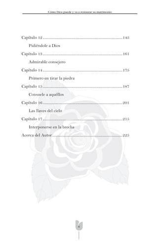 6
Cómo Dios puede y va a restaurar su matrimonio
Capítulo 12...................................................................................145
Pidiéndole a Dios
Capítulo 13...................................................................................161
Admirable consejero
Capítulo 14...................................................................................175
Primero en tirar la piedra
Capítulo 15...................................................................................187
Consuele a aquéllos
Capítulo 16...................................................................................201
Las llaves del cielo
Capítulo 17...................................................................................215
Interponerse en la brecha
Acerca del Autor.........................................................................225
 