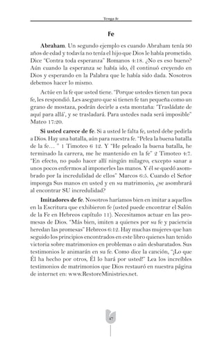 47
Tenga fe
Fe
Abraham. Un segundo ejemplo es cuando Abraham tenía 90
años de edad y todavía no tenía el hijo que Dios le había prometido.
Dice “Contra toda esperanza” Romanos 4:18. ¿No es eso bueno?
Aún cuando la esperanza se había ido, él continuó creyendo en
Dios y esperando en la Palabra que le había sido dada. Nosotros
debemos hacer lo mismo.
Actúe en la fe que usted tiene. “Porque ustedes tienen tan poca
fe, les respondió. Les aseguro que si tienen fe tan pequeña como un
grano de mostaza, podrán decirle a esta montaña: ‘Trasládate de
aquí para allá’, y se trasladará. Para ustedes nada será imposible”
Mateo 17:20.
Si usted carece de fe. Si a usted le falta fe, usted debe pedirla
a Dios. Hay una batalla, aún para nuestra fe. “Pelea la buena batalla
de la fe… ” 1 Timoteo 6 12. Y “He peleado la buena batalla, he
terminado la carrera, me he mantenido en la fe” 2 Timoteo 4:7.
“En efecto, no pudo hacer allí ningún milagro, excepto sanar a
unos pocos enfermos al imponerles las manos. Y él se quedó asom-
brado por la incredulidad de ellos” Marcos 6:5. Cuando el Señor
imponga Sus manos en usted y en su matrimonio, ¿se asombrará
al encontrar SU incredulidad?
Imitadores de fe. Nosotros haríamos bien en imitar a aquellos
en la Escritura que exhibieron fe (usted puede encontrar el Salón
de la Fe en Hebreos capítulo 11). Necesitamos actuar en las pro-
mesas de Dios. “Más bien, imiten a quienes por su fe y paciencia
heredan las promesas” Hebreos 6:12. Hay muchas mujeres que han
seguido los principios encontrados en este libro quienes han tenido
victoria sobre matrimonios en problemas o aún desbaratados. Sus
testimonios le animarán en su fe. Como dice la canción, “¡Lo que
Él ha hecho por otros, Él lo hará por usted!” Lea los increíbles
testimonios de matrimonios que Dios restauró en nuestra página
de internet en: www.RestoreMinistries.net.
 