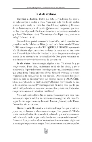 48
Cómo Dios puede y va a restaurar su matrimonio
La duda destruye
Indecisa o dudosa. Usted no debe ser indecisa. Su mente
no debe oscilar o dudar a Dios. “Pero que pida con fe, sin dudar,
porque quien duda es como las olas del mar, agitadas y llevadas
de un lado a otro por el viento. Quien es así no piense que va a
recibir cosa alguna del Señor; es indeciso e inconstante en todo lo
que hace” Santiago 1:6–8. “Aborrezco a los hipócritas, pero amo
tu ley” Salmo 119:113.
Si usted tiene problemas con la indecisión, usted necesita leer
y meditar en la Palabra de Dios, ¡la cual es la única verdad! Usted
DEBE además separarse de CUALQUIER PERSONA que conti-
núa diciéndole algo contrario a su deseo de restaurar su matrimo-
nio. Y usted debe hablar la “verdad” a todas las personas siempre
acerca de su creencia en la capacidad de Dios para restaurar su
matrimonio y acerca de su deseo de que así sea.
Fe sin obras. “Sin embargo, alguien dirá: ‘Tú tienes fe, y yo
tengo obras.’ Pues bien, muéstrame tu fe sin las obras, y yo te
mostraré la fe por mis obras” Santiago 2:18–19. Muéstrele a otros
que usted tiene fe mediante sus obras. Si usted cree que su esposo
regresará a la casa, actúe de esa manera. Deje su lado del clóset
vacío, su lado de la cama vacío, sus cajones vacíos y ¡ASEGÚRE-
SE de usar el anillo de matrimonio! “¿Quieres convencerte de que
la fe sin obras es estéril?” Santiago 2:20. Si usted cree que lo que
usted esté pidiendo en oración va a suceder, ¡comience tratando a
esa persona como si estuviera cambiada!
No se adelante a Dios. No se mude. No compre una casa pen-
sando que es para usted y su esposo cuando regrese a la casa. En
lugar de eso, espere en este lado del Jordán. ¡No entre a la Tierra
Prometida sin su esposo!
Firme en su fe.Recuérdeseasímismadeaquellosquevencieron
y por eso recibieron la abundante vida que Dios prometió. “Resís-
tanlo, manteniéndose ﬁrmes en la fe, sabiendo que sus hermanos en
todo el mundo están soportando la misma clase de sufrimientos” 1
Pedro 5:9. Lea y vuelva a leer los testimonios en nuestra página de
internet para que se mantengan frescos en su mente todos aquellos
 