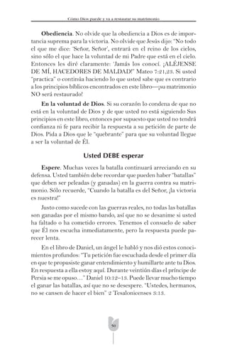 50
Cómo Dios puede y va a restaurar su matrimonio
Obediencia. No olvide que la obediencia a Dios es de impor-
tancia suprema para la victoria. No olvide que Jesús dijo: “No todo
el que me dice: ‘Señor, Señor’, entrará en el reino de los cielos,
sino sólo el que hace la voluntad de mi Padre que está en el cielo.
Entonces les diré claramente: ‘Jamás los conocí. ¡ALÉJENSE
DE MÍ, HACEDORES DE MALDAD!” Mateo 7:21,23. Si usted
“practica” o continúa haciendo lo que usted sabe que es contrario
a los principios bíblicos encontrados en este libro—¡su matrimonio
NO será restaurado!
En la voluntad de Dios. Si su corazón lo condena de que no
está en la voluntad de Dios y de que usted no está siguiendo Sus
principios en este libro, entonces por supuesto que usted no tendrá
conﬁanza ni fe para recibir la respuesta a su petición de parte de
Dios. Pida a Dios que le “quebrante” para que su voluntad llegue
a ser la voluntad de Él.
Usted DEBE esperar
Espere. Muchas veces la batalla continuará arreciando en su
defensa. Usted también debe recordar que pueden haber “batallas”
que deben ser peleadas (y ganadas) en la guerra contra su matri-
monio. Sólo recuerde, “Cuando la batalla es del Señor, ¡la victoria
es nuestra!”
Justo como sucede con las guerras reales, no todas las batallas
son ganadas por el mismo bando, así que no se desanime si usted
ha faltado o ha cometido errores. Tenemos el consuelo de saber
que Él nos escucha inmediatamente, pero la respuesta puede pa-
recer lenta.
En el libro de Daniel, un ángel le habló y nos dió estos conoci-
mientos profundos: “Tu petición fue escuchada desde el primer día
en que te propusiste ganar entendimiento y humillarte ante tu Dios.
En respuesta a ella estoy aquí. Durante veintiún días el príncipe de
Persia se me opuso…” Daniel 10:12–13. Puede llevar mucho tiempo
el ganar las batallas, así que no se desespere. “Ustedes, hermanos,
no se cansen de hacer el bien” 2 Tesalonicenses 3:13.
 