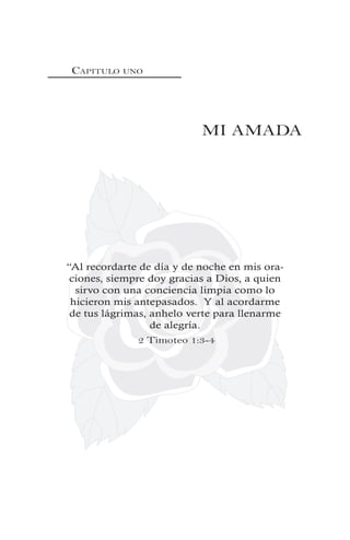 CAPITULO UNO
MI AMADA
“Al recordarte de día y de noche en mis ora-
ciones, siempre doy gracias a Dios, a quien
sirvo con una conciencia limpia como lo
hicieron mis antepasados. Y al acordarme
de tus lágrimas, anhelo verte para llenarme
de alegría.
2 Timoteo 1:3-4
 