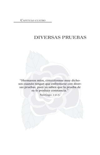CAPITULO CUATRO
DIVERSAS PRUEBAS
“Hermanos míos, considérense muy dicho-
sos cuando tengan que enfrentarse con diver-
sas pruebas, pues ya saben que la prueba de
su fe produce constancia.”
Santiago 1:2-3.
 