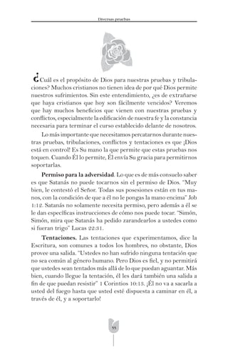 55
Diversas pruebas
¿Cuál es el propósito de Dios para nuestras pruebas y tribula-
ciones? Muchos cristianos no tienen idea de por qué Dios permite
nuestros sufrimientos. Sin este entendimiento, ¿es de extrañarse
que haya cristianos que hoy son fácilmente vencidos? Veremos
que hay muchos beneﬁcios que vienen con nuestras pruebas y
conﬂictos, especialmente la ediﬁcación de nuestra fe y la constancia
necesaria para terminar el curso establecido delante de nosotros.
Lo más importante que necesitamos percatarnos durante nues-
tras pruebas, tribulaciones, conﬂictos y tentaciones es que ¡Dios
está en control! Es Su mano la que permite que estas pruebas nos
toquen. Cuando Él lo permite, Él envía Su gracia para permitirnos
soportarlas.
Permiso para la adversidad. Lo que es de más consuelo saber
es que Satanás no puede tocarnos sin el permiso de Dios. “Muy
bien, le contestó el Señor. Todas sus posesiones están en tus ma-
nos, con la condición de que a él no le pongas la mano encima” Job
1:12. Satanás no solamente necesita permiso, pero además a él se
le dan especíﬁcas instrucciones de cómo nos puede tocar. “Simón,
Simón, mira que Satanás ha pedido zarandearlos a ustedes como
si fueran trigo” Lucas 22:31.
Tentaciones. Las tentaciones que experimentamos, dice la
Escritura, son comunes a todos los hombres, no obstante, Dios
provee una salida. “Ustedes no han sufrido ninguna tentación que
no sea común al género humano. Pero Dios es ﬁel, y no permitirá
que ustedes sean tentados más allá de lo que puedan aguantar. Más
bien, cuando llegue la tentación, él les dará también una salida a
ﬁn de que puedan resistir” 1 Corintios 10:13. ¡Él no va a sacarla a
usted del fuego hasta que usted esté dispuesta a caminar en él, a
través de él, y a soportarlo!
 