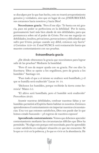 57
Diversas pruebas
se disculpen por lo que han hecho, esto no traerá arrepentimiento
genuino y verdadero, sino que en lugar de eso ¡ENDURECERÁ
sus corazones hacia nosotros y hacia Dios!
Necesitamos gracia. “Pero él me dijo: ‘Te basta con mi gra-
cia, pues mi poder se perfecciona en la debilidad.’ Por lo tanto,
gustosamente haré más bien alarde de mis debilidades, para que
permanezca sobre mí el poder de Cristo. Por eso me regocijo en
debilidades, insultos, privaciones, persecuciones y diﬁcultades que
sufro por Cristo; porque cuando soy débil, entonces soy fuerte”
2 Corintios 12:9–10. Usted NUNCA verá restauración hasta que
muestre contentamiento con sus pruebas.
Extraordinaria gracia
¿De dónde obtenemos la gracia que necesitamos para lograr
salir de las pruebas? Mediante la humildad.
“Pero él nos da mayor ayuda con su gracia. Por eso dice la
Escritura: ‘Dios se opone a los orgullosos, pero da gracia a los
humildes’” Santiago 4:6.
“Pues todo el que a sí mismo se enaltece será humillado, y el
que se humilla será enaltecido” Lucas 18: 14.
“Dichosos los humildes, porque recibirán la tierra como he-
rencia” Mateo 5:5.
“El altivo será humillado, pero el humilde será enaltecido”
Proverbios 29:23.
Asumir nuestras debilidades, confesar nuestras faltas y ser
humildes permitirá al Espíritu Santo habitar en nosotros. Entonces
aprenderemos el contentamiento sin importar nuestras circunstan-
cias. Una vez que estemos satisfechos, Dios nos puede dar lo que
hemos estado buscando – ¡el regreso de nuestros esposos!
Aprendiendo contentamiento. Vemos que debemos aprender
contentamiento mediante las circunstancias difíciles que Dios ha
permitido. “No digo esto porque esté necesitado, pues he aprendido
a estar satisfecho en cualquier situación en que me encuentre. Sé
lo que es vivir en la pobreza, y lo que es vivir en la abundancia. He
 