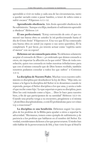 58
Cómo Dios puede y va a restaurar su matrimonio
aprendido a vivir en todas y cada una de las circunstancias, tanto
a quedar saciado como a pasar hambre, a tener de sobra como a
sufrir escasez” Filipenses 4:11–12.
Aprendiendo obediencia. Aún Jesús aprendió obediencia de
Su sufrimiento. “Aunque era Hijo, mediante el sufrimiento aprendió
a obedecer” Hebreos 5:8
Él nos perfeccionará. “Estoy convencido de esto: el que co-
menzó tan buena obra en ustedes la irá perfeccionando hasta el
día de Cristo Jesús” Filipenses1:6. Una vez que Él ha comenzado
una buena obra en usted (su esposo o sus seres queridos), Él la
completará. Y por favor, ¡no intente actuar como “espíritu santo
el menor” con su esposo!
Debemos ser un consuelo para otros. No debemos solamente
aceptar el consuelo de Dios— ¡es ordenado que demos consuelo a
otros, sin importar la aﬂicción en la que estén! “Dios de toda con-
solación, quien nos consuela en todas nuestras tribulaciones para
que con el mismo consuelo que de Dios hemos recibido, también
nosotros podamos consolar a todos los que sufren” 2 Corintios
1:3–4.
La disciplina de Nuestro Padre. Muchas veces nuestro sufri-
miento es disciplina por desobedecer la ley de Dios. “’Hijo mío, no
tomes a la ligera la disciplina del Señor ni te desanimes cuando te
reprenda, porque el Señor disciplina a los que ama, y azota a todo
el que recibe como hijo.’ Lo que soportan es para su disciplina, pues
Dios los está tratando como a hijos… Dios lo hace para nuestro
bien, a ﬁn de que participemos de su santidad” Hebreos 12:5–10.
Cuando una prueba venga a su encuentro, pregúntese a sí misma
“¿Está Dios disciplinándome, o está Él probándome para ver cómo
voy a reaccionar?”
La disciplina es una bendición. Debemos seguir los ejem-
plos de los profetas de la Biblia para ayudar a otros a soportar la
adversidad. “Hermanos, tomen como ejemplo de sufrimiento y de
paciencia a los profetas que hablaron en el nombre del Señor. En
verdad, consideramos dichosos a los que perseveraron. Ustedes han
oído hablar de la perseverancia de Job, y han visto lo que al ﬁnal le
 