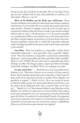 60
Cómo Dios puede y va a restaurar su matrimonio
de que lo que dice sucederá, lo obtendrá. Por eso les digo: Crean
que ya han recibido todo lo que estén pidiendo en oración, y lo
obtendrán” Marcos 11:22–24.
Dios en Su Palabra nos ha dicho que sufriremos. “Pues
cuando estábamos con ustedes les advertimos que íbamos a padecer
sufrimientos. Y así sucedió. Por eso, cuando ya no pude soportarlo
más, mandé a Timoteo a indagar acerca de su fe, no fuera que el
tentador los hubiera inducido a hacer lo malo y que nuestro trabajo
hubiera sido en vano” 1 Tesalonicenses 3:4–5. Lo que ha sucedido
en su matrimonio NO es una señal de que se ha terminado. Es lo
que Dios usó para lograr su atención y es lo que ahora está usan-
do para cambiarle a usted. ¡No se rinda! ¡No le permita a Satanás
robar el milagro que Dios tiene para usted cuando haya soportado
y prevalecido!
Con Dios. “Para los hombres es imposible—aclaró Jesús,
mirándolos ﬁjamente—, mas para Dios todo es posible” Mateo.
19:26. “Para los hombres es imposible—aclaró Jesús, mirándolos
ﬁjamente—, pero no para Dios; de hecho, para Dios todo es posible”
Marcos 10:27. NADA (Ni una sola cosa) es imposible para Dios.
Trabaje con Dios. No tenga su plan y espere que Dios lo bendiga.
Usted debe trabajar “con Dios” Él no va a trabajar con usted.
Lo que usted dice. “… aferrémonos a la fe que profesamos”
Hebreos 4:14. “Mas bien, honren en su corazón a Cristo como el
Señor. Estén siempre preparados para responder a todo el que les
pida razón de la esperanza que hay en ustedes. Pero háganlo con
gentileza y respeto” 1 Pedro 3:15,16. “Si se nos arroja al horno
en llamas, el Dios al que servimos puede librarnos del horno y de
las manos de Su Majestad. Pero aún si nuestro Dios no lo hace
así… ” Daniel 3:17,18. Necesitamos hablar lo que Dios dice en Su
Palabra, sin vacilar, con esperanza en nuestros labios. Pero espere
hasta que le pregunten. ¡Le van a preguntar si usted está llena del
gozo del Señor en medio de la adversidad! Cuando le pregunten
acerca de su esperanza con respecto a su matrimonio, asegúrese de
responder a la otra persona con reverencia, respeto y amabilidad.
¡Nunca use la Escritura para discutir con alguien!
 