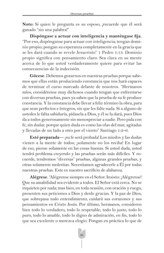 61
Diversas pruebas
Note: Si quien le pregunta es su esposo, ¡recuerde que él será
ganado “sin una palabra!”
Dispóngase a actuar con inteligencia y manténgase ﬁja.
“Por eso, dispónganse para actuar con inteligencia; tengan domi-
nio propio; pongan su esperanza completamente en la gracia que
se les dará cuando se revele Jesucristo” 1 Pedro 1:13. Dominio
propio signiﬁca con pensamiento claro. Sea clara en su mente
acerca de lo que usted verdaderamente quiere para evitar las
consecuencias de la indecisión.
Gócese. Debemos gozarnos en nuestras pruebas porque sabe-
mos que ellas están produciendo constancia que nos hará capaces
de terminar el curso marcado delante de nosotros. “Hermanos
míos, considérense muy dichosos cuando tengan que enfrentarse
con diversas pruebas, pues ya saben que la prueba de su fe produce
constancia. Y la constancia debe llevar a feliz término la obra, para
que sean perfectos e íntegros, sin que les falte nada. Si a alguno de
ustedes le falta sabiduría, pídasela a Dios, y él se la dará, pues Dios
da a todos generosamente sin menospreciar a nadie. Pero pida con
fe, sin dudar, porque quien duda es como las olas del mar, agitadas
y llevadas de un lado a otro por el viento” Santiago 1:2–6.
Esté preparada— ¡su fe será probada! Los miedos y las dudas
vienen a la mente de todos; ¡solamente no los reciba! En lugar
de eso, piense solamente en las cosas buenas. Si usted duda, usted
tendrá problema creyendo y las pruebas serán más difíciles. Y re-
cuerde, tendremos “diversas” pruebas, algunas grandes pruebas, y
otras solamente molestias. Necesitamos agradecerle a Él por todas
nuestras pruebas. Este es nuestro sacriﬁcio de alabanza.
Alégrese. “Alégrense siempre en el Señor. Insisto: ¡Alégrense!
Que su amabilidad sea evidente a todos. El Señor está cerca. No se
inquieten por nada; mas bien, en toda ocasión, con oración y ruego,
presenten sus peticiones a Dios y denle gracias. Y la paz de Dios,
que sobrepasa todo entendimiento, cuidará sus corazones y sus
pensamientos en Cristo Jesús. Por último, hermanos, consideren
bien todo lo verdadero, todo lo respetable, todo lo justo, todo lo
puro, todo lo amable, todo lo digno de admiración, en ﬁn, todo lo
que sea excelente o merezca elogio. Pongan en práctica lo que de
 