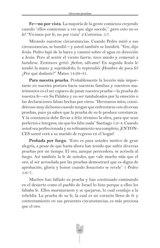 63
Diversas pruebas
Fe—no por vista. La mayoría de la gente comienza creyendo
cuando “ellos comienzan a ver que algo sucede,” ¡pero esto no es
fe! “Vivimos por fe, no por vista” 2 Corintios. 5:7.
Mirando nuestras circunstancias. Cuando Pedro miró a sus
circunstancias, se hundió – y usted también se hundirá. “Ven, dijo
Jesús. Pedro bajó de la barca y caminó sobre el agua en dirección
a Jesús. Pero al sentir el viento fuerte, tuvo miedo y comenzó a
hundirse. Entonces gritó: ¡Señor, sálvame! En seguida Jesús le
tendió la mano y, sujetándolo, lo reprendió: ¡Hombre de poca fe!
¿Por qué dudaste?” Mateo 14:29–31.
Para nuestra prueba. Probablemente la lección más impor-
tante en nuestra postura hacia nuestras familias y nuestros ma-
trimonios es el ser capaces de pasar nuestra prueba—la prueba de
nuestra fe—en Su Palabra y no ser tambaleados por la emoción o
las declaraciones falsas hechas por otros. “Hermanos míos, consi-
dérense muy dichosos cuando tengan que enfrentarse con diversas
pruebas, pues ya saben que la prueba de su fe produce constancia.
Y la constancia debe llevar a feliz término la obra, para que sean
perfectos e íntegros, sin que les falte nada” Santiago 1:2–4. Cuando
usted sea perfeccionada y su reﬁnamiento sea completo, ¡ENTON-
CES usted verá a su marido de regreso en el hogar!
Probada por fuego. “Esto es para ustedes motivo de gran
alegría, a pesar de que hasta ahora han tenido que sufrir diversas
pruebas por un tiempo. El oro, aunque perecedero, se acrisola al
fuego. Así también la fe de ustedes, que vale mucho más que el
oro, al ser acrisolada por las pruebas demostrará que es digna de
aprobación, gloria y honor cuando Jesucristo se revele” 1 Pedro
1:6–7.
Muchos han fallado su prueba y han continuado caminando
en el desierto como el pueblo de Israel lo hizo porque a ellos les
faltaba fe. Ellos murmuraron y se quejaron, lo cual condujo a la
rebeldía. La prueba de su fe, la cual es un corazón lleno de fe y
contentamiento en sus presentes circunstancias, es más preciosa
que el oro.
 