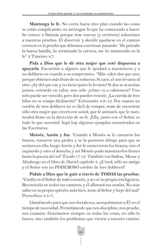 64
Cómo Dios puede y va a restaurar su matrimonio
Mantenga la fe. No corra hacia otro plan cuando las cosas
se están complicando; no arriesgue lo que ha comenzado a hacer.
Se conoce a Satanás porque trae nuevas (y erróneas) soluciones
a nuestras pruebas. El discernir y decidir quedarse en el camino
correcto es la prueba que debemos continuar pasando. “He peleado
la buena batalla, he terminado la carrera, me he mantenido en la
fe” 2 Timoteo 4:7.
Pida a Dios que le dé otra mujer que esté dispuesta a
apoyarla. Encuentre a alguien que le ayudará a mantenerse y a
no doblarse en cuando a su compromiso. “Más valen dos que uno,
porque obtienen más fruto de su esfuerzo. Si caen, el uno levanta al
otro. ¡Ay del que cae y no tiene quien lo levante! Si dos se acuestan
juntos, entrarán en calor; uno solo ¿cómo va a calentarse? Uno
solo puede ser vencido, pero dos pueden resistir. ¡La cuerda de tres
hilos no se rompe fácilmente!” Eclesiastés 4:9–12. Por cuanto un
cordón de tres dobleces no es fácil de romper, trate de encontrar
sólo otra mujer que creerá con usted, que le animará, que le man-
tendrá ﬁrme en la dirección de su fe. ¡Ella, junto con el Señor, es
todo lo que necesita! Aquí hay algunos ejemplos encontrados en
las Escrituras:
Moisés, Aarón y Jur. “Cuando a Moisés se le cansaron los
brazos, tomaron una piedra y se la pusieron debajo para que se
sentara en ella; luego Aarón y Jur le sostuvieron los brazos, uno el
izquierdo y otro el derecho, y así Moisés pudo mantenerlos ﬁrmes
hasta la puesta del sol” Éxodo 17:12. También vea Sadrac, Mesac y
Abednego en el libro de Daniel capítulo 3. ¡¡Usted, sólo un amigo
y el Señor son un PODEROSO cordón de tres dobleces!!
Pídale a Dios que lo guíe a través de TODAS las pruebas.
“Confía en el Señor de todo corazón, y no en tu propia inteligencia.
Reconócelo en todos tus caminos, y él allanará tus sendas. No seas
sabio en tu propia opinión; más bien, teme al Señor y huye del mal”
Proverbios 3:5–7.
Llamémoslo para que nos fortalezca, acerquémonos a Él en el
tiempo de necesidad. Permitámosle que nos discipline, nos pruebe,
nos examine. Gocémonos siempre en todas las cosas, no sólo lo
bueno, sino también los problemas que vienen a nuestro camino.
 