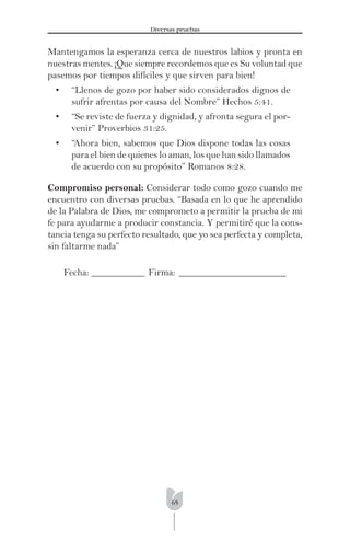 65
Diversas pruebas
Mantengamos la esperanza cerca de nuestros labios y pronta en
nuestras mentes. ¡Que siempre recordemos que es Su voluntad que
pasemos por tiempos difíciles y que sirven para bien!
• “Llenos de gozo por haber sido considerados dignos de
sufrir afrentas por causa del Nombre” Hechos 5:41.
• “Se reviste de fuerza y dignidad, y afronta segura el por-
venir” Proverbios 31:25.
• “Ahora bien, sabemos que Dios dispone todas las cosas
para el bien de quienes lo aman, los que han sido llamados
de acuerdo con su propósito” Romanos 8:28.
Compromiso personal: Considerar todo como gozo cuando me
encuentro con diversas pruebas. “Basada en lo que he aprendido
de la Palabra de Dios, me comprometo a permitir la prueba de mi
fe para ayudarme a producir constancia. Y permitiré que la cons-
tancia tenga su perfecto resultado, que yo sea perfecta y completa,
sin faltarme nada”
Fecha: ___________ Firma: ______________________
 