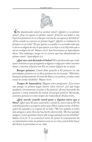 69
Su primer amor
¿Ha abandonado usted su primer amor? ¿Quién es su primer
amor? ¿Fue su esposo su primer amor? ¿Fueron sus bebés o sus
hijos los primeros en su vida por encima de su esposo y del Señor?
¿O ha estado su carrera en primer lugar? ¿Quién es realmente lo
primero en su vida? “El que quiere a su padre o a su madre más que
a mí no es digno de mí; el que quiere a su hijo o a su hija más que a
mí no es digno de mí” Mateo 10:37. Las Escrituras en Apocalipsis
dicen “Sin embargo, tengo en tu contra que has abandonado tu
primer amor” Apocalipsis 2:4.
¿Qué nos está diciendo el Señor? Él está diciendo que cual-
quier ocasión en que pongamos a alguien o algo por sobre nuestro
amor o nuestra relación con Él, no somos dignos de su amor.
Busque primero. Usted debe ponerlo a Él primero en sus
prioridades, primero en su día y primero en su corazón. “Más bien,
busquen primeramente el reino de Dios y su justicia, y todas estas
cosas les serán añadidas” Mateo. 6:33.
Trapos de inmundicia. Hágase estas preguntas: ¿Las cosas
que pongo en primer lugar tienen valor eterno? ¿Lo que hago
ayudará a incrementar el reino y Su justicia? ¿Estoy buscando Su
justicia o estoy tratando de reunir mi propia justicia? Recuerde,
¡nuestra justicia es como trapos de inmundicia! (Isaías 64:6).
¿Qué sucede cuando usted pone a alguien antes que a
Dios? ¿Qué hace Él para acercarlo a usted de nuevo hacia Él? Si
usted ha puesto a su esposo antes que a Dios, entonces fue el Señor
quien ha quitado a su esposo de su lado. “Me has quitado a todos
mis amigos y ante ellos me has hecho aborrecible. Me has quitado
amigos y seres queridos; ahora sólo tengo amistad con las tinieblas”
Salmo 88:8,18. Y no cometa el error de poner la restauración de
su matrimonio como la primera cosa en su vida; ¡usted debe hacer
del Señor la prioridad en su vida!
 