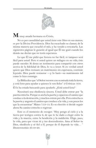 9
Mi Amada
Mi muy amada hermana en Cristo,
No es por casualidad que usted tiene este libro en sus manos;
es por la Divina Providencia. Dios ha escuchado su clamor, de la
misma manera que escuchó el mío, y ha venido a rescatarla. Las
siguientes páginas le guiarán al igual que Él me guió cuando los
demás me decían que no tenía esperanza.
Lo que Él me pidió que hiciera no fue fácil, ni tampoco será
fácil para usted. Pero si usted quiere un milagro en su vida, éste
puede suceder. Si desea un testimonio para compartir con otros
acerca de la ﬁdelidad de Dios, lo va a tener. Si en verdad usted
quiere que Dios restaure un matrimonio sin esperanza, continúe
leyendo. Dios puede restaurar —y lo hará—su matrimonio tal
como lo hizo conmigo.
La Biblia dice que “el Señor recorre con su mirada toda la tierra,
y está listo para ayudar a quienes le son ﬁeles” 2 Crónicas 16:9.
Él le ha estado buscando para ayudarle. ¿Está usted lista?
Necesitará una obediencia sincera. Usted debe entrar por “la
puerta estrecha. Porque es ancha la puerta y espacioso el camino que
conduce a la destrucción, y muchos entran por ella. Pero estrecha es
la puerta y angosto el camino que conduce a la vida, y son pocos los
que la encuentran” Mateo 7:13–14. Es su elección si decide seguir
ahora Su camino estrecho o regresar.
Este es el momento de escoger. “Hoy pongo al cielo y a la
tierra por testigos contra ti, de que te he dado a elegir entre la
vida y la muerte, entre la bendición y la maldición. Elige, pues,
la vida, para que vivan tú y tus descendientes. Ama al Señor tu
Dios, obedécelo y sé ﬁel a él, porque de él depende tu vida… ”
Deuteronomio 30:19–20.
 