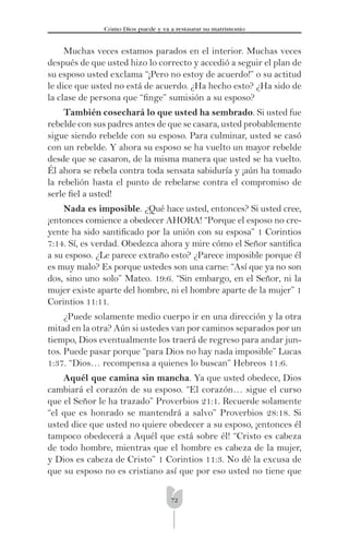 72
Cómo Dios puede y va a restaurar su matrimonio
Muchas veces estamos parados en el interior. Muchas veces
después de que usted hizo lo correcto y accedió a seguir el plan de
su esposo usted exclama “¡Pero no estoy de acuerdo!” o su actitud
le dice que usted no está de acuerdo. ¿Ha hecho esto? ¿Ha sido de
la clase de persona que “ﬁnge” sumisión a su esposo?
También cosechará lo que usted ha sembrado. Si usted fue
rebelde con sus padres antes de que se casara, usted probablemente
sigue siendo rebelde con su esposo. Para culminar, usted se casó
con un rebelde. Y ahora su esposo se ha vuelto un mayor rebelde
desde que se casaron, de la misma manera que usted se ha vuelto.
Él ahora se rebela contra toda sensata sabiduría y ¡aún ha tomado
la rebelión hasta el punto de rebelarse contra el compromiso de
serle ﬁel a usted!
Nada es imposible. ¿Qué hace usted, entonces? Si usted cree,
¡entonces comience a obedecer AHORA! “Porque el esposo no cre-
yente ha sido santiﬁcado por la unión con su esposa” 1 Corintios
7:14. Sí, es verdad. Obedezca ahora y mire cómo el Señor santiﬁca
a su esposo. ¿Le parece extraño esto? ¿Parece imposible porque él
es muy malo? Es porque ustedes son una carne: “Así que ya no son
dos, sino uno solo” Mateo. 19:6. “Sin embargo, en el Señor, ni la
mujer existe aparte del hombre, ni el hombre aparte de la mujer” 1
Corintios 11:11.
¿Puede solamente medio cuerpo ir en una dirección y la otra
mitad en la otra? Aún si ustedes van por caminos separados por un
tiempo, Dios eventualmente los traerá de regreso para andar jun-
tos. Puede pasar porque “para Dios no hay nada imposible” Lucas
1:37. “Dios… recompensa a quienes lo buscan” Hebreos 11:6.
Aquél que camina sin mancha. Ya que usted obedece, Dios
cambiará el corazón de su esposo. “El corazón… sigue el curso
que el Señor le ha trazado” Proverbios 21:1. Recuerde solamente
“el que es honrado se mantendrá a salvo” Proverbios 28:18. Si
usted dice que usted no quiere obedecer a su esposo, ¡entonces él
tampoco obedecerá a Aquél que está sobre él! “Cristo es cabeza
de todo hombre, mientras que el hombre es cabeza de la mujer,
y Dios es cabeza de Cristo” 1 Corintios 11:3. No dé la excusa de
que su esposo no es cristiano así que por eso usted no tiene que
 