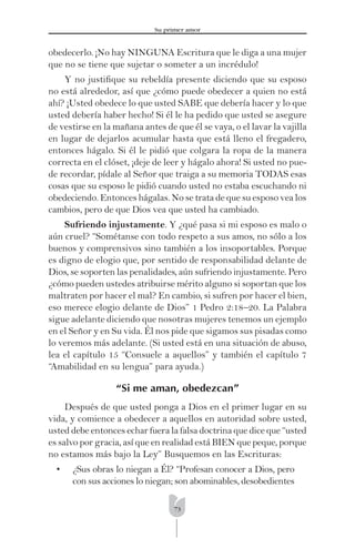 73
Su primer amor
obedecerlo. ¡No hay NINGUNA Escritura que le diga a una mujer
que no se tiene que sujetar o someter a un incrédulo!
Y no justiﬁque su rebeldía presente diciendo que su esposo
no está alrededor, así que ¿cómo puede obedecer a quien no está
ahí? ¡Usted obedece lo que usted SABE que debería hacer y lo que
usted debería haber hecho! Si él le ha pedido que usted se asegure
de vestirse en la mañana antes de que él se vaya, o el lavar la vajilla
en lugar de dejarlos acumular hasta que está lleno el fregadero,
entonces hágalo. Si él le pidió que colgara la ropa de la manera
correcta en el clóset, ¡deje de leer y hágalo ahora! Si usted no pue-
de recordar, pídale al Señor que traiga a su memoria TODAS esas
cosas que su esposo le pidió cuando usted no estaba escuchando ni
obedeciendo. Entonces hágalas. No se trata de que su esposo vea los
cambios, pero de que Dios vea que usted ha cambiado.
Sufriendo injustamente. Y ¿qué pasa si mi esposo es malo o
aún cruel? “Sométanse con todo respeto a sus amos, no sólo a los
buenos y comprensivos sino también a los insoportables. Porque
es digno de elogio que, por sentido de responsabilidad delante de
Dios, se soporten las penalidades, aún sufriendo injustamente. Pero
¿cómo pueden ustedes atribuirse mérito alguno si soportan que los
maltraten por hacer el mal? En cambio, si sufren por hacer el bien,
eso merece elogio delante de Dios” 1 Pedro 2:18–20. La Palabra
sigue adelante diciendo que nosotras mujeres tenemos un ejemplo
en el Señor y en Su vida. Él nos pide que sigamos sus pisadas como
lo veremos más adelante. (Si usted está en una situación de abuso,
lea el capítulo 15 “Consuele a aquellos” y también el capítulo 7
“Amabilidad en su lengua” para ayuda.)
“Si me aman, obedezcan”
Después de que usted ponga a Dios en el primer lugar en su
vida, y comience a obedecer a aquellos en autoridad sobre usted,
usted debe entonces echar fuera la falsa doctrina que dice que “usted
es salvo por gracia, así que en realidad está BIEN que peque, porque
no estamos más bajo la Ley” Busquemos en las Escrituras:
• ¿Sus obras lo niegan a Él? “Profesan conocer a Dios, pero
con sus acciones lo niegan; son abominables, desobedientes
 