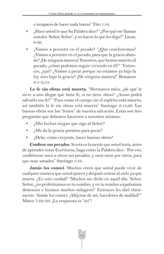 74
Cómo Dios puede y va a restaurar su matrimonio
e incapaces de hacer nada bueno” Tito 1:16.
• ¿Hace usted lo que Su Palabra dice? “¿Por qué me llaman
ustedes ‘Señor, Señor’, y no hacen lo que les digo?” Lucas.
6:46.
• ¿Vamos a persistir en el pecado? “¿Qué concluiremos?
¿Vamos a persistir en el pecado, para que la gracia abun-
de? ¡De ninguna manera! Nosotros, que hemos muerto al
pecado, ¿cómo podemos seguir viviendo en él?” “Enton-
ces, ¿qué? ¿Vamos a pecar porque no estamos ya bajo la
ley sino bajo la gracia? ¡De ninguna manera!” Romanos
6:1–2,15.
La fe sin obras está muerta. “Hermanos míos, ¿de qué le
sirve a uno alegar que tiene fe, si no tiene obras? ¿Acaso podrá
salvarlo esa fe?” “Pues como el cuerpo sin el espíritu está muerto,
así también la fe sin obras está muerta” Santiago 2:14,26. Las
buenas obras son los “frutos” de nuestra salvación. Estas son tres
preguntas que debemos hacernos a nosotros mismos:
• ¿Mis hechos niegan que sigo al Señor?
• ¿Me da la gracia permiso para pecar?
• ¿Debe, como creyente, hacer buenas obras?
Conﬁese sus pecados. Si esta es la mente que usted tenía, antes
de aprender estas Escrituras, haga como la Palabra dice: “Por eso,
conﬁésense unos a otros sus pecados, y oren unos por otros, para
que sean sanados” Santiago 5:16.
Jamás los conocí. Muchos creen que usted puede vivir de
cualquier manera que usted quiera y después entrar al cielo ya que
muera. ¿Es esto verdad? “Muchos me dirán en aquél día: ‘Señor,
Señor, ¿no profetizamos en tu nombre, y en tu nombre expulsamos
demonios e hicimos muchos milagros?’ Entonces les diré clara-
mente: ‘Jamás los conocí. ¡Aléjense de mí, hacedores de maldad!’”
Mateo 7:22–23. ¡La respuesta es “no”!
 