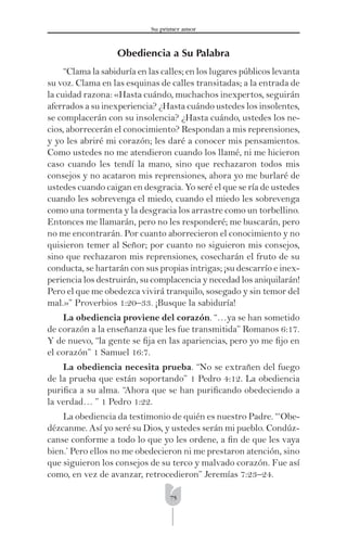 75
Su primer amor
Obediencia a Su Palabra
“Clama la sabiduría en las calles; en los lugares públicos levanta
su voz. Clama en las esquinas de calles transitadas; a la entrada de
la cuidad razona: «Hasta cuándo, muchachos inexpertos, seguirán
aferrados a su inexperiencia? ¿Hasta cuándo ustedes los insolentes,
se complacerán con su insolencia? ¿Hasta cuándo, ustedes los ne-
cios, aborrecerán el conocimiento? Respondan a mis reprensiones,
y yo les abriré mi corazón; les daré a conocer mis pensamientos.
Como ustedes no me atendieron cuando los llamé, ni me hicieron
caso cuando les tendí la mano, sino que rechazaron todos mis
consejos y no acataron mis reprensiones, ahora yo me burlaré de
ustedes cuando caigan en desgracia. Yo seré el que se ría de ustedes
cuando les sobrevenga el miedo, cuando el miedo les sobrevenga
como una tormenta y la desgracia los arrastre como un torbellino.
Entonces me llamarán, pero no les responderé; me buscarán, pero
no me encontrarán. Por cuanto aborrecieron el conocimiento y no
quisieron temer al Señor; por cuanto no siguieron mis consejos,
sino que rechazaron mis reprensiones, cosecharán el fruto de su
conducta, se hartarán con sus propias intrigas; ¡su descarrío e inex-
periencia los destruirán, su complacencia y necedad los aniquilarán!
Pero el que me obedezca vivirá tranquilo, sosegado y sin temor del
mal.»” Proverbios 1:20–33. ¡Busque la sabiduría!
La obediencia proviene del corazón. “…ya se han sometido
de corazón a la enseñanza que les fue transmitida” Romanos 6:17.
Y de nuevo, “la gente se ﬁja en las apariencias, pero yo me ﬁjo en
el corazón” 1 Samuel 16:7.
La obediencia necesita prueba. “No se extrañen del fuego
de la prueba que están soportando” 1 Pedro 4:12. La obediencia
puriﬁca a su alma. “Ahora que se han puriﬁcando obedeciendo a
la verdad… ” 1 Pedro 1:22.
La obediencia da testimonio de quién es nuestro Padre. “‘Obe-
dézcanme. Así yo seré su Dios, y ustedes serán mi pueblo. Condúz-
canse conforme a todo lo que yo les ordene, a ﬁn de que les vaya
bien.’ Pero ellos no me obedecieron ni me prestaron atención, sino
que siguieron los consejos de su terco y malvado corazón. Fue así
como, en vez de avanzar, retrocedieron” Jeremías 7:23–24.
 