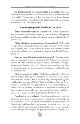 76
Cómo Dios puede y va a restaurar su matrimonio
Su desobediencia en realidad alaba a los malos. “Los que
abandonan la ley alaban a los malvados; los que la obedecen luchan
contra ellos” Proverbios 28:4. Las oraciones de los desobedientes
no son escuchadas. “Dios aborrece hasta la oración del que se niega
a obedecer la ley” Proverbios 28:9.
Nuestro ejemplo de obediencia es Jesús
Él fue obediente aún hasta la muerte. “Se humilló a sí mismo
y se hizo obediente hasta la muerte, ¡y muerte de cruz!” Filipenses
2:8. “Aunque era Hijo, mediante el sufrimiento aprendió a obedecer”
Hebreos 5:8.
Él fue obediente y sumiso ante Su autoridad. “Padre mío,
si es posible, no me hagas beber este trago amargo. Pero no sea lo
que yo quiero, sino lo que quieres tú. Padre mío, si no es posible
evitar que yo beba este trago amargo, hágase tu voluntad” Mateo
26:39,42.
Nuestra sumisión ante nuestra autoridad. “Esposas, somé-
tanse a sus propios esposos como al Señor. Así como la iglesia se
somete a Cristo, también las esposas deben someterse a sus espo-
sos en todo” Efesios. 5:22, 24. “Pues no hay autoridad que Dios
no haya dispuesto, así que las que existen fueron establecidas por
él” Romanos 13:1.
El secreto para el éxito. “Todas las sendas del Señor son
amor y verdad para quienes cumplen los preceptos de su pacto.
Por amor a tu nombre, Señor, perdona mi gran iniquidad. ¿Quién
es el hombre que teme al Señor? Será instruido en el mejor de los
caminos. Tendrá una vida placentera, y sus descendientes here-
darán la tierra. El Señor brinda amistad a quienes le honran, y les
da a conocer su pacto. Mis ojos están puestos siempre en el Señor,
pues sólo él puede sacarme de la trampa” Salmo 25:10–15.
Condenarse a sí mismo. Desafortunadamente, muchas
personas discrepan o argumentan el verdadero signiﬁcado de
las Escrituras. “Evita las necias controversias y genealogías, las
discusiones y peleas sobre la ley, porque carecen de provecho y de
sentido. Al que cause divisiones, amonéstalo dos veces, y después
evítalo. Puedes estar seguro de que tal individuo se condena a sí
 